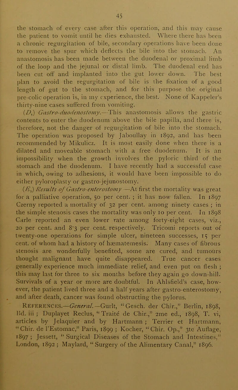 the stomach of every case after this operation, and this may cause the patient to vomit until he dies exhausted. Where there lias been a chronic regurgitation of bile, secondary operations have been done to remove the spur which deflects the bile into the stomach. An anastomosis has been made between the duodenal or proximal limb of the loop and the jejunal or distal limb. The duodenal end has been cut off and implanted into the gut lower down, d’he best plan to avoid the regurgitation of bile is the fixation of a good length of gut to the stomach, and for this purpose the original pre-colic operation is, in my experience, the best. None of Kappeler’s thirty-nine cases suffered from vomiting. (D,) Gas/ro-duo(/enos/omy.—This anastomosis allows the gastric contents to enter the duodenum above the bile papilla, and there is, therefore, not the danger of regurgitation of bile into the stomach. The operation was proposed by Jaboullay in 1892, and has Ijeen recommended by Mikulicz. It is most easily done when there is a dilated and moveable stomach with a free duodenum. It is an impossibility when the growth involves the pyloric third of the stomach and the duodenum. I have recently had a successful case in which, owing to adhesions, it would have been impossible to do either pyloroplasty or gastro-jejunostomy. (/i,) Results of Gastro-enterostomy —-At first the mortality was great for a palliative operation, 50 per cent. ; it has now fallen. In 1897 Czerny reported a mortality of 32 per cent, among ninety cases ; in the simple stenosis cases the mortality was only 10 per cent. In 1898 Carle reported an even lower rate among forty-eight cases, viz., 20 per cent, and 8'3 per cent, respectively. Tricomi reports out of twenty-one operations for simple ulcer, nineteen successes, 15 per cent, of whom had a history of hsematemesis. Many cases of fibrous stenosis are wonderfully benefited, some are cured, and tumours thought malignant have quite disappeared. True cancer cases generally experience much immediate relief, and even put on flesh ; this may last for three to six months before they again go down-hill. Survivals of a year or more are doubtful. In Ahlsfield’s case, how- ever, the patient lived three and a half years after gastro-enterostomy, and after death, cancer was found obstructing the pylorus. Refere.vcics.—General.—Gurlt, “ Gesch. der Chin,” Berlin, 1898, Bd. iii ; Duplayet Reclus, “ Traite de Chir.,” 2me ed., 1898, T. vi, articles by Jelaquier and by Hartmann ; Terrier et Hartmann, “Chir. de I’Estomac,” Paris, 1899 ; Kocher, “Chir. Op.,” 3tc Auflage, 1897; Jessett, “Surgical Diseases of the Stomach and Intestines,” London, 1892 ; Maylard, “Surgery of the Alimentary Canal,” 1896.