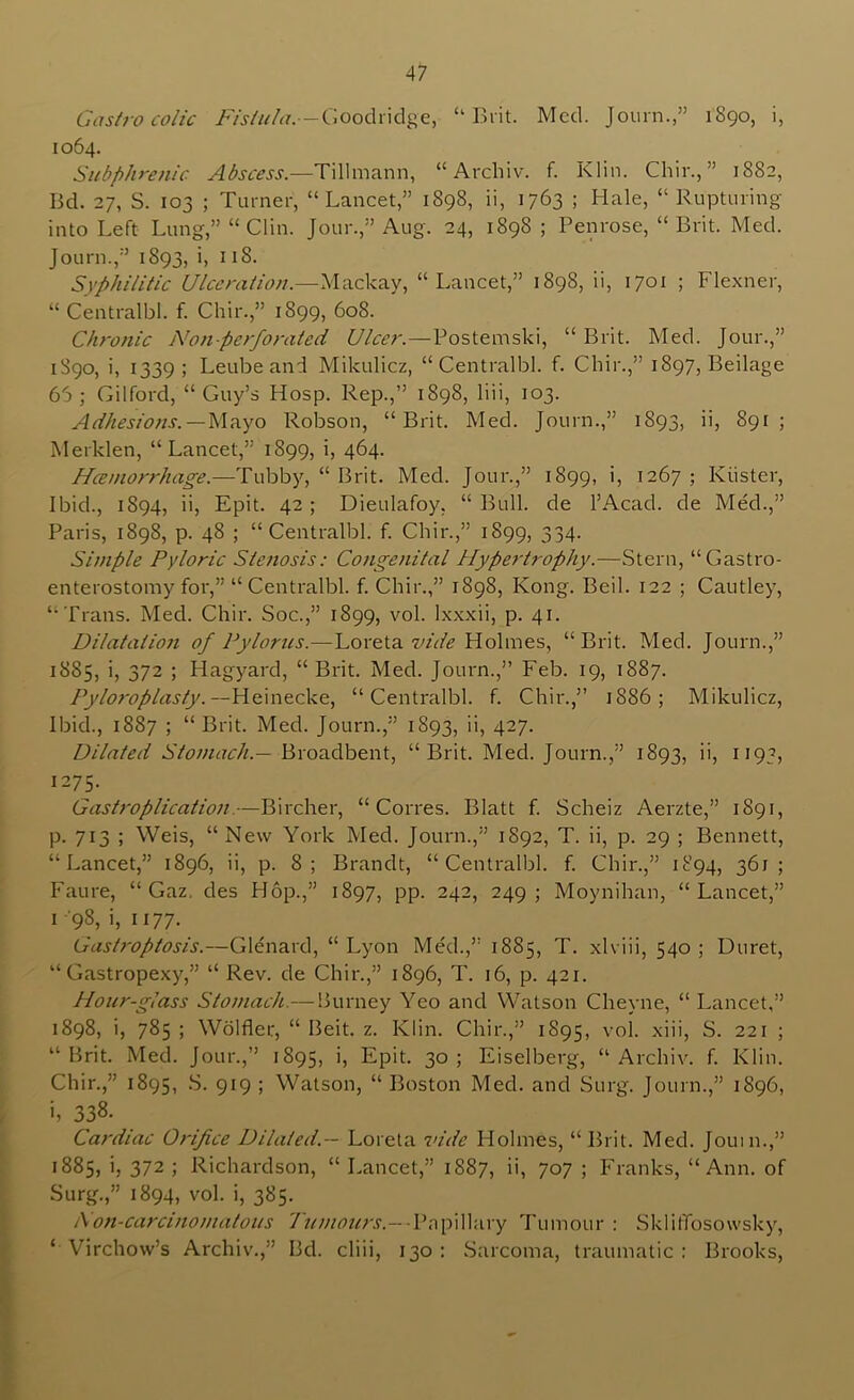 Gastrocolic Goodridge, “Brit. Med. Journ.,” 1890, i, 1064. Subphrenic Abscess.—Tillmann, “ Arcliiv. f. Klin. Chir., ” 1882, Bd. 27, S. 103 ; Turner, “Lancet,” 1898, ii, 1763 ; Hale, “Rupturing into Left Lung,” “Clin. Jour.,” Aug. 24, 1898 ; Penrose, “Brit. Med. Journ.,” 1893, i, 118. Syphilitic Ulceration.—“Lancet,” 1898, ii, 1701 ; Flexner, “ Centralbl. f. Chir.,” 1899, 608. Chronic Non-perforated Ulcer.—Postemski, “ Brit. Med. Jour.,” 1890, i, 1339; Leubeand Mikulicz, “Centralbl. f. Chir.,” 1897, Beilage 65; Gilford, “Guy’s Hosp. Rep.,” 1898, liii, 103. Adhesiojis.—W?iyo Robson, “Brit. Med. Journ.,” 1893, ii, 891; Merklen, “Lancet,” 1899, i, 464. Hceniorrhage.—Tubby, “ Brit. Med. Jour.,” 1899, b 1267 ; Kiister, Ibid., 1894, ii, Epit. 42; Dieulafoy, “Bull, de I’Acad. de Med.,” Paris, 1898, p. 48 ; “Centralbl. f. Chir.,” 1899, 334. Simple Pyloric Stenosis; Congenital Hypertrophy.—Stern, “Gastro- enterostomy for,” “Centralbl. f. Chir.,” 1898, Kong. Beil. 122 ; Cautley, “Trans. Med. Chir. Soc.,” 1899, vol. Ixxxii, p. 41. Dilatation of Pylorus.—Loreta wV/V Holmes, “Brit. Med. Journ.,” 1885, i, 372 ; Hagyard, “Brit. Med. Journ.,” Feb. 19, 1887. --Heinecke, “Centralbl. f. Chir.,” 1886; Mikulicz, Ibid., 1887 ; “ Brit. Med. Journ.,” 1893, ii, 427. Dilated Broadbent, “Brit. Med. Journ.,” 1893, ii, 1193, 1275. Gastroplicatio?i.—Bircher, “ Corres. Blatt f. Scheiz Aerzte,” 1891, p. 713 ; Weis, “New York Med. Journ.,” 1892, T. ii, p. 29 ; Bennett, “Lancet,” 1896, ii, p. 8; Brandt, “Centralbl. f. Chir.,” 1894, 361; Faure, “ Gaz. des Hop.,” 1897, pp. 242, 249; Moynihan, “Lancet,” I 98, i, 1177. Gastroptosis.—Glenard, “ Lyon Med.,” 1885, T. xlviii, 540 ; Duret, “ Gastropexy,” “ Rev. de Chir.,” 1896, T. 16, p. 421. Hour-glass Stomach.— Surney Yeo and Watson Cheyne, “ Lancet,” 1898, i, 785 ; Wdlfler, “ Beit. z. Klin. Chir.,” 1895, vol. xiii, S. 221 ; “Brit. Med. Jour.,” 1895, i, Epit. 30; Eiselberg, “ Archiv. f. Klin. Chir.,” 1895, 9*9 ; Watson, “ Boston Med. and Surg. Journ.,” 1896, i, 338. Cardiac Orifice Dilated.— Loreta vide Holmes, “Brit. Med. Jouin.,” 1885, i, 372 ; Richardson, “ Lancet,” 1887, ii, 707 ; Franks, “Ann. of Surg.,” 1894, vol. i, 385. i\'on-carcinoniatous 7V////<7«;x- Papillary Tumour: SklitTosowsky, “Virchow’s Archiv.,” Bd. cliii, 130: Sarcoma, traumatic: Brooks,