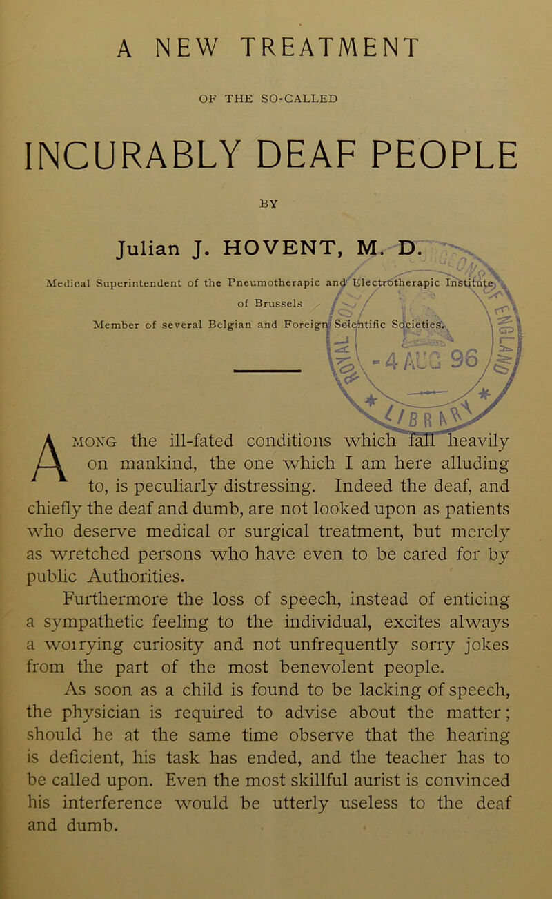 OF THE SO-CALLED INCURABLY DEAF PEOPLE on mankind, the one which I am here alluding to, is peculiarly distressing. Indeed the deaf, and chiefly the deaf and dumb, are not looked upon as patients who deserve medical or surgical treatment, but merely as wretched persons who have even to be cared for by public Authorities. Furthermore the loss of speech, instead of enticing a sympathetic feeling to the individual, excites always a woirying curiosity and not unfrequently sorry jokes from the part of the most benevolent people. As soon as a child is found to be lacking of speech, the physician is required to advise about the matter; should he at the same time observe that the hearing is deficient, his task has ended, and the teacher has to be called upon. Even the most skillful aurist is convinced his interference would be utterly useless to the deaf and dumb. BY