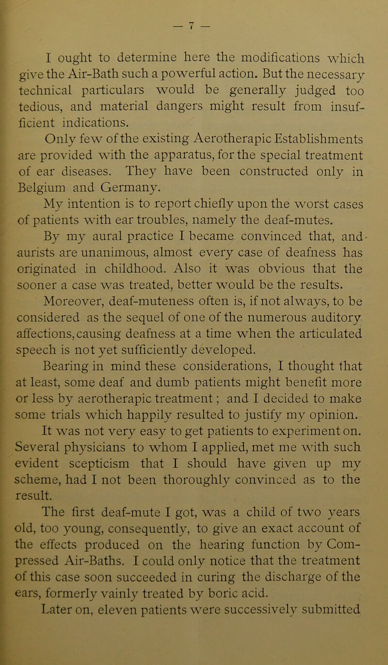 I ought to determine here the modifications which give the Air-Bath such a powerful action. But the necessary technical particulars would be generally judged too tedious, and material dangers might result from insuf- ficient indications. Only few of the existing Aerotherapic Establishments are provided with the apparatus, for the special treatment of ear diseases. They have been constructed only in Belgium and Germany. My intention is to report chiefly upon the worst cases of patients with ear troubles, namely the deaf-mutes. By my aural practice I became convinced that, and aurists are unanimous, almost every case of deafness has originated in childhood. Also it was obvious that the sooner a case was treated, better would be the results. Moreover, deaf-muteness often is, if not always, to be considered as the sequel of one of the numerous auditory affections, causing deafness at a time when the articulated speech is not yet sufficiently developed. Bearing in mind these considerations, I thought that at least, some deaf and dumb patients might benefit more or less by aerotherapic treatment; and I decided to make some trials which happily resulted to justify my opinion. It was not very easy to get patients to experiment on. Several physicians to whom I applied, met me with such evident scepticism that I should have given up my scheme, had I not been thoroughly convinced as to the result. The first deaf-mute I got, was a child of two years old, too young, consequently, to give an exact account of the effects produced on the hearing function by Com- pressed Air-Baths. I could only notice that the treatment of this case soon succeeded in curing the discharge of the ears, formerly vainly treated by boric acid. Later on, eleven patients were successively submitted