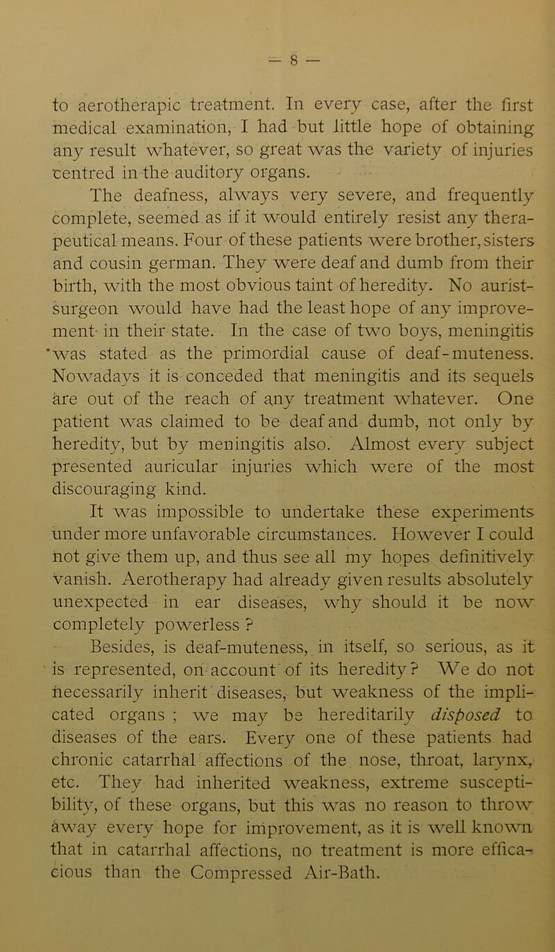to aerotherapic treatment. In every case, after the first medical examination, I had but little hope of obtaining any result whatever, so great was the variety of injuries centred in the auditory organs. The deafness, always very severe, and frequently complete, seemed as if it would entirely resist any thera- peutical means. Four of these patients were brother, sisters and cousin german. They were deaf and dumb from their birth, with the most obvious taint of heredity. No aurist- surgeon would have had the least hope of any improve- ment in their state. In the case of two boys, meningitis 'was stated as the primordial cause of deaf-muteness. Nowadays it is conceded that meningitis and its sequels are out of the reach of any treatment whatever. One patient was claimed to be deaf and dumb, not only by heredity, but by meningitis also. Almost every subject presented auricular injuries which were of the most discouraging kind. It was impossible to undertake these experiments under more unfavorable circumstances. However I could not give them up, and thus see all my hopes definitively vanish. Aerotherapy had already given results absolutely unexpected in ear diseases, why should it be now completely powerless ? Besides, is deaf-muteness, in itself, so serious, as it is represented, on account of its heredity? We do not necessarily inherit diseases, but weakness of the impli- cated organs ; we may be hereditarily disposed to diseases of the ears. Every one of these patients had chronic catarrhal affections of the nose, throat, larynx, etc. They had inherited weakness, extreme suscepti- bility, of these organs, but this was no reason to throw away every hope for improvement, as it is well known that in catarrhal affections, no treatment is more effica- cious than the Compressed Air-Bath.
