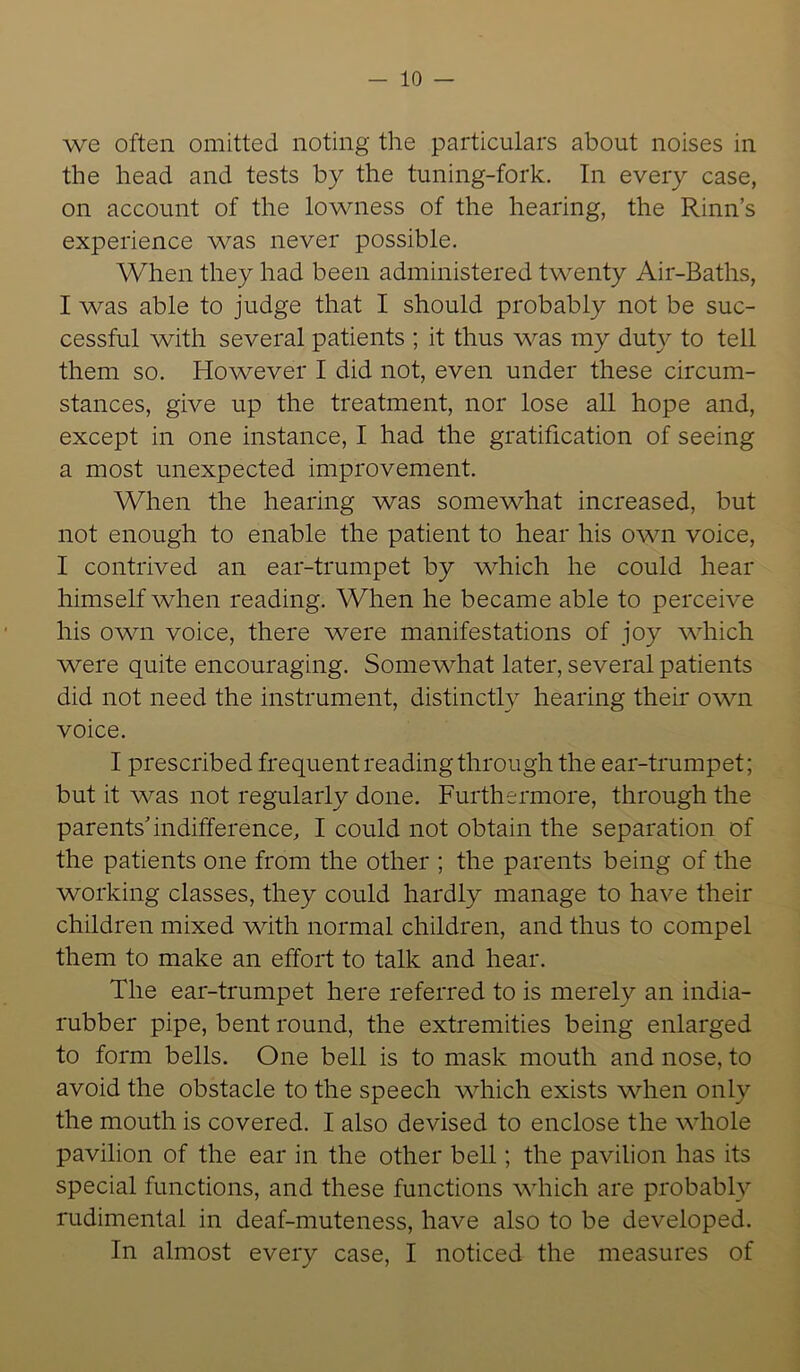 — 10 — we often omitted noting the particulars about noises in the head and tests by the tuning-fork. In every case, on account of the lowness of the hearing, the Rinn’s experience was never possible. When they had been administered twenty Air-Baths, I was able to judge that I should probably not be suc- cessful with several patients ; it thus was my duty to tell them so. However I did not, even under these circum- stances, give up the treatment, nor lose all hope and, except in one instance, I had the gratification of seeing a most unexpected improvement. When the hearing was somewhat increased, but not enough to enable the patient to hear his own voice, I contrived an ear-trumpet by which he could hear himself when reading. When he became able to perceive his own voice, there were manifestations of joy which were quite encouraging. Somewhat later, several patients did not need the instrument, distinctly hearing their own voice. I prescribed frequent reading through the ear-trumpet; but it was not regularly done. Furthermore, through the parents’indifference, I could not obtain the separation of the patients one from the other ; the parents being of the working classes, they could hardly manage to have their children mixed with normal children, and thus to compel them to make an effort to talk and hear. The ear-trumpet here referred to is merely an india- rubber pipe, bent round, the extremities being enlarged to form bells. One bell is to mask mouth and nose, to avoid the obstacle to the speech which exists when only the mouth is covered. I also devised to enclose the whole pavilion of the ear in the other bell; the pavilion has its special functions, and these functions which are probably rudimental in deaf-muteness, have also to be developed.