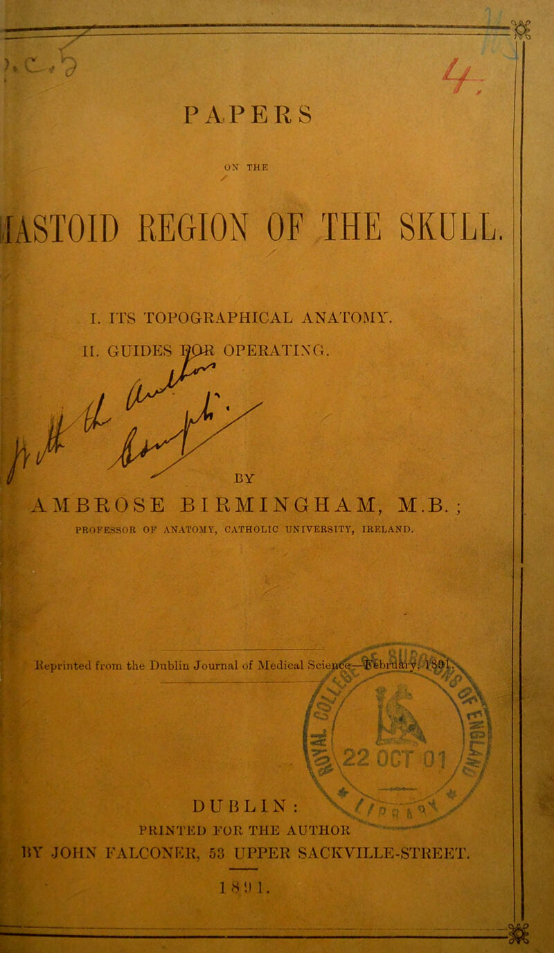 P A P E R S If OX THE / fASTOID REGION OF THE SKULL. r. ITS TOPOGRAPHICAL ANATOMY AMBROSE BIRMINGHAM, M.B. ; PROFESSOR OF ANATOMY, CATHOLIC UNIVERSITY, IRELAND. Reprinted from the Dublin Journal of Medical Science—^Ffebriiiry, 18^1: * M, g I*. , j^Sc ! A ' Hk 01 * r& \ \s\ !P| ji / *\f ■ j^i V / DUBLIN: PRINTED FOR THE AUTHOR BY JOHN FALCONER, 53 UPPER SACKVILLE-STREET. 1 8 ‘.I 1.