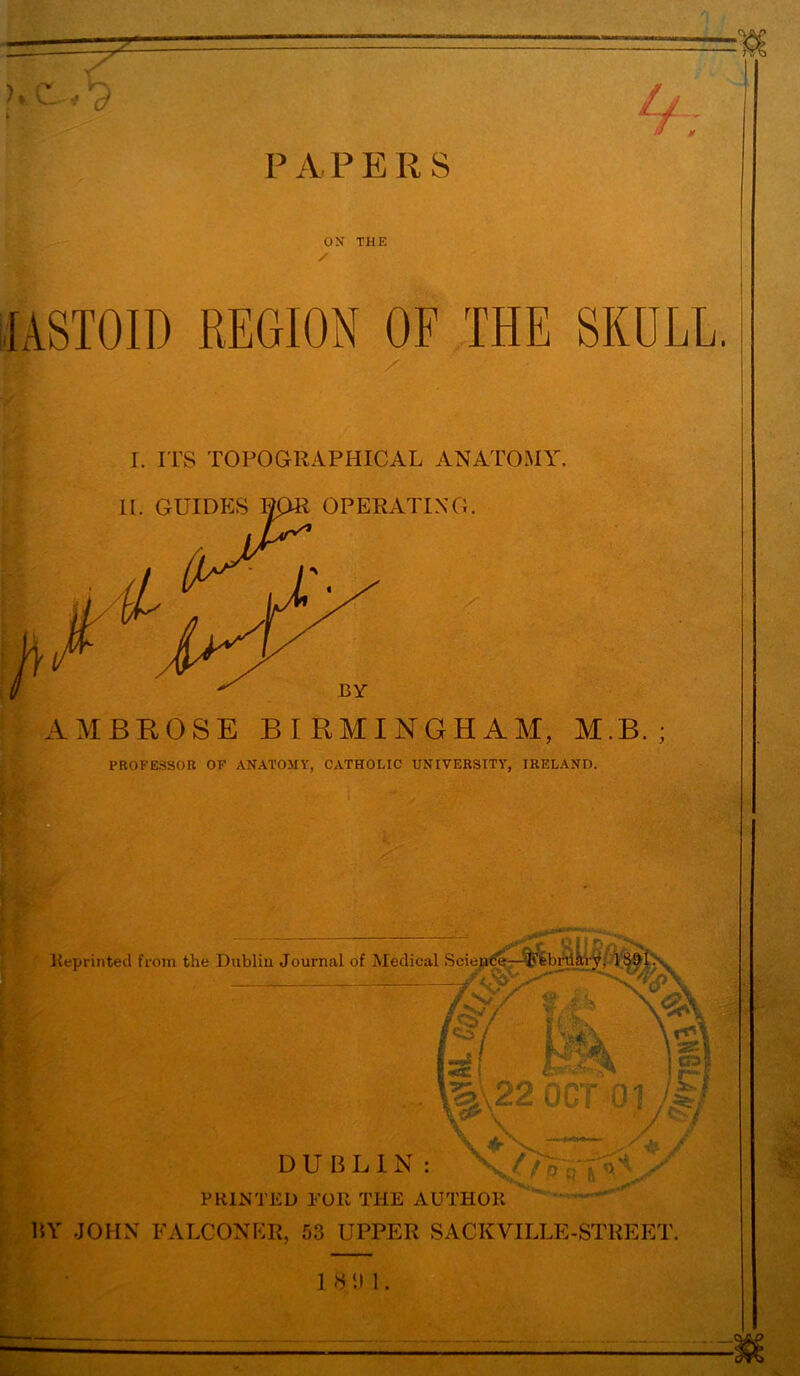 P A P E R S If OX THE / fASTOID REGION OF THE SKULL. r. ITS TOPOGRAPHICAL ANATOMY AMBROSE BIRMINGHAM, M.B. ; PROFESSOR OF ANATOMY, CATHOLIC UNIVERSITY, IRELAND. Reprinted from the Dublin Journal of Medical Science—^Ffebriiiry, 18^1: * M, g I*. , j^Sc ! A ' Hk 01 * r& \ \s\ !P| ji / *\f ■ j^i V / DUBLIN: PRINTED FOR THE AUTHOR BY JOHN FALCONER, 53 UPPER SACKVILLE-STREET. 1 8 ‘.I 1.