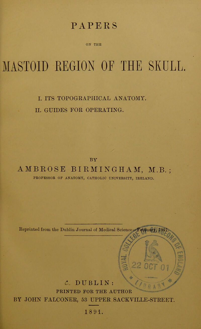 PAPERS ON THE MASTOID REGION OF THE SKULL. I. ITS TOPOGRAPHICAL ANATOMY. H. GUIDES FOR OPERATING. BY AMBROSE BIRMINGHAM, M.B. ; PROFESSOR OF ANATOMY, CATHOLIC UNIVERSITY, IRELAND. Reprinted from the Dublin Journal of Medical Science^- A DUBLIN: PRINTED FOR THE AUTHOR BY JOHN FALCONER, 53 UPPER SACKVILLE-STREET. 18 91.