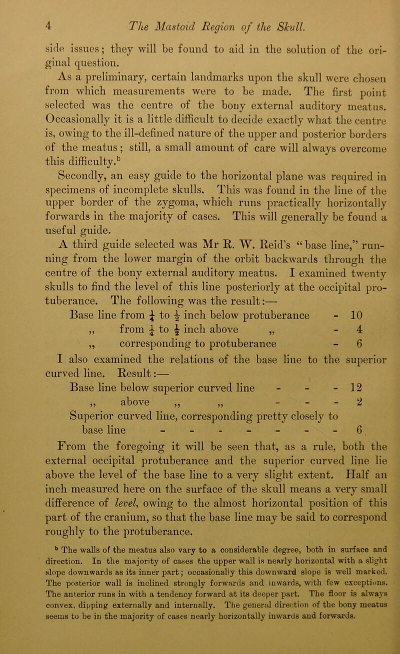 side issues; they will be found to aid in the solution of the ori- ginal question. As a preliminary, certain landmarks upon the skull were chosen from which measurements were to be made. The first point selected was the centre of the bony external auditory meatus. Occasionally it is a little difficult to decide exactly what the centre is, owing to the ill-defined nature of the upper and posterior borders of the meatus; still, a small amount of care will always overcome this difficulty.13 Secondly, an easy guide to the horizontal plane was required in specimens of incomplete skulls. This was found in the line of the upper border of the zygoma, which runs practically horizontally forwards in the majority of cases. This will generally be found a useful guide. A third guide selected was Mr R. W. Reid’s “ base line,” run- ning from the lower margin of the orbit backwards through the centre of the bony external auditory meatus. I examined twenty skulls to find the level of this line posteriorly at the occipital pro- tuberance. The following was the result:— Base line from \ to inch below protuberance - 10 ,, from ^ to ^ inch above „ - 4 „ corresponding to protuberance - 6 I also examined the relations of the base line to the superior curved line. Result:— Base line below superior curved line - - - 12 ,, above ,, „ 2 Superior curved line, corresponding pretty closely to base line - - - - - - 6 From the foregoing it will be seen that, as a rule, both the external occipital protuberance and the superior curved line lie above the level of the base line to a very slight extent. Half an inch measured here on the surface of the skull means a very small difference of level, owing to the almost horizontal position of this part of the cranium, so that the base line may be said to correspond roughly to the protuberance. b The walls of the meatus also vary to a considerable degree, both in surface and direction. In the majority of cases the upper wall is nearly horizontal with a slight slope downwards as its inner part; occasionally this downward slope is well marked. The posterior wall is inclined strongly forwards and inwards, with few exceptions. The anterior runs in with a tendency forward at its deeper part. The floor is always convex, dipping externally and internally. The general direction of the bony meatus seems to be in the majority of cases nearly horizontally inwards and forwards.