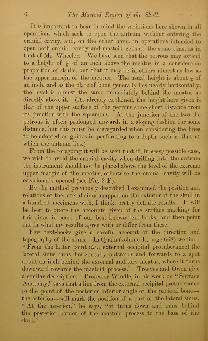 It is important to bear in mind the variations here shown in all operations which seek to open the antrum without entering the cranial cavity, and, on the other hand, in operations intended to open both cranial cavity and mastoid cells at the same time, as in that of Mr. Wheeler. We have seen that the petrous may extend to a height of f of an inch above the meatus in a considerable proportion of skulls, but that it may be in others almost as low as the upper margin of the meatus. The usual height is about £ of an inch, and as the plate of bone generally lies nearly horizontally, the level is almost the same immediately behind the meatus as directly above it. (As already explained, the height here given is that of the upper surface of the petrous some short distance from its junction with the squamous. At the junction of the two the petrous is often prolonged upwards in a sloping fashion for some distance, but this must be disregarded when considering the lines to be adopted as guides in perforating to a depth such as that at which the antrum lies.) From the foregoing it will be seen that if, in every possible case, we wish to avoid the cranial cavity when drilling into the antrum the instrument should not be placed above the level of the extreme upper margin of the meatus, otherwise the cranial cavity will be occasionally opened (see Fig. 2 F). By the method previously described I examined the position and relations of the lateral sinus mapped on the exterior of the skull in a hundred specimens with, I think, pretty definite results. It will be best to quote the accounts given of the surface marking for this sinus in some of our best known text-books, and then point out in what my results agree with or differ from these. Few text-books give a careful account of the direction and topography of the sinus. In Quain (volume I., page 668) we find : “From the latter point (i.e., external occipital protuberance) the lateral sinus runs horizontally outwards and forwards to a spot about an inch behind the external auditory meatus, where it turns downward towards the mastoid process.” Treeves and Owen give a similar description. Professor Windie, in his work on “Surface Anatomy,” says that a line from the external occipital protuberance to the point of the posterior inferior angle of the parietal bone— the asterion—will mark the position of a part of the lateral sinus. “ At the asterion,” he says, “ it turns down and runs behind the posterior border of the mastoid process to the base of the skull.”