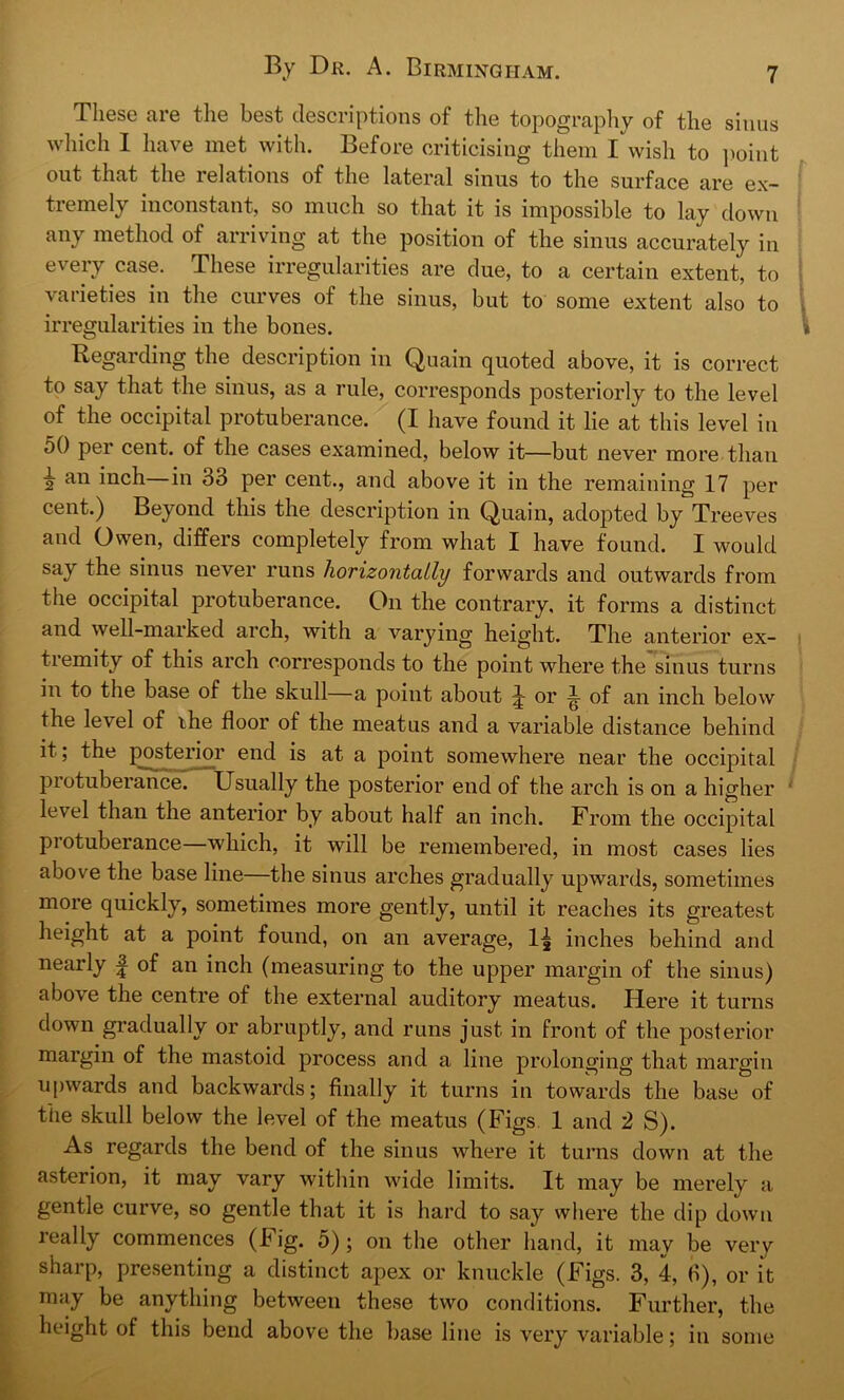 These are the best descriptions of the topography of the sinus which I have met with. Before criticising them I wish to point out that the relations of the lateral sinus to the surface are ex- tremely inconstant, so much so that it is impossible to lay down any method of arriving at the position of the sinus accurately in y e lriegulai lties are due, to a certain extent, to varieties in the curves of the sinus, but to some extent also to irregularities in the bones. Regarding the description in Quain quoted above, it is correct to say that the sinus, as a rule, corresponds posteriorly to the level of the occipital protuberance. (I have found it lie at this level in 50 per cent, of the cases examined, below it—but never more than 2 an inch—in 33 per cent., and above it in the remaining 17 per cent.) Beyond this the description in Quain, adopted by Tr eeves and Owen, differs completely from what I have found. I would say the sinus never runs horizontally forwards and outwards from the occipital protuberance. On the contrary, it forms a distinct and well-marked arch, with a varying height. The anterior ex- tremity of this arch corresponds to the point where the sinus turns in to the base of the skull—a point about J or i of an inch below the level of ihe floor of the meatus and a variable distance behind it; the posterior end is at a point somewhere near the occipital protuberance. Usually the posterior end of the arch is on a higher level than the anterior by about half an inch. From the occipital piotuberance which, it will be remembered, in most cases lies above the base line—the sinus arches gradually upwards, sometimes more quickly, sometimes more gently, until it reaches its greatest height at a point found, on an average, 1^ inches behind and nearly ^ of an inch (measuring to the upper margin of the sinus) above the centre of the external auditory meatus. Here it turns down gradually or abruptly, and runs just in front of the posterior margin of the mastoid process and a line prolonging that margin upwards and backwards; finally it turns in towards the base of the skull below the level of the meatus (Figs 1 and 2 S). As regards the bend of the sinus where it turns down at the asterion, it may vary within wide limits. It may be merely a gentle curve, so gentle that it is hard to say where the dip down really commences (Fig. 5) ; on the other hand, it may be very sharp, presenting a distinct apex or knuckle (Figs. 3, 4, 3), or it may be anything between these two conditions. Further, the height of this bend above the base line is very variable; in some