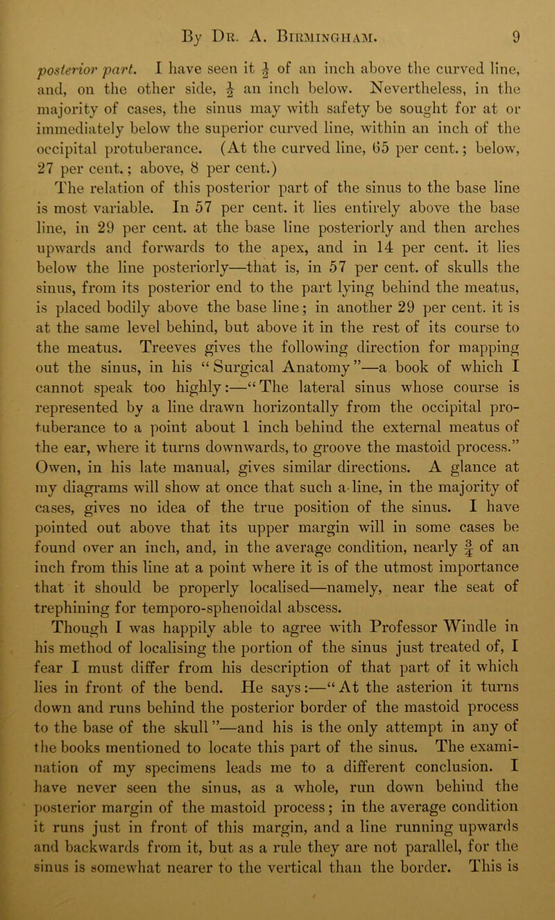 posterior part. I have seen it ^ of an inch above the curved line, and, on the other side, £ an inch below. Nevertheless, in the majority of cases, the sinus may with safety be sought for at or immediately below the superior curved line, within an inch of the occipital protuberance. (At the curved line, 65 per cent.; below, 27 per cent.; above, 8 per cent.) The relation of this posterior part of the sinus to the base line is most variable. In 57 per cent, it lies entirely above the base line, in 29 per cent, at the base line posteriorly and then arches upwards and forwards to the apex, and in 14 per cent, it lies below the line posteriorly—that is, in 57 per cent, of skulls the sinus, from its posterior end to the part lying behind the meatus, is placed bodily above the base line; in another 29 per cent, it is at the same level behind, but above it in the rest of its course to the meatus. Treeves gives the following direction for mapping out the sinus, in his “ Surgical Anatomy ”—a book of which I cannot speak too highly:—“The lateral sinus whose course is represented by a line drawn horizontally from the occipital pro- tuberance to a point about 1 inch behind the external meatus of the ear, where it turns downwards, to groove the mastoid process.” Owen, in his late manual, gives similar directions. A glance at my diagrams will show at once that such a line, in the majority of cases, gives no idea of the true position of the sinus. I have pointed out above that its upper margin will in some cases be found over an inch, and, in the average condition, nearly § of an inch from this line at a point where it is of the utmost importance that it should be properly localised—namely, near the seat of trephining for temporo-sphenoidal abscess. Though I was happily able to agree with Professor Windle in his method of localising the portion of the sinus just treated of, I fear I must differ from his description of that part of it which lies in front of the bend. He says:—“ At the asterion it turns down and runs behind the posterior border of the mastoid process to the base of the skull ”—and his is the only attempt in any of the books mentioned to locate this part of the sinus. The exami- nation of my specimens leads me to a different conclusion. I have never seen the sinus, as a whole, run down behind the posterior margin of the mastoid process; in the average condition it runs just in front of this margin, and a line running upwards and backwards from it, but as a rule they are not parallel, for the sinus is somewhat nearer to the vertical than the border. This is