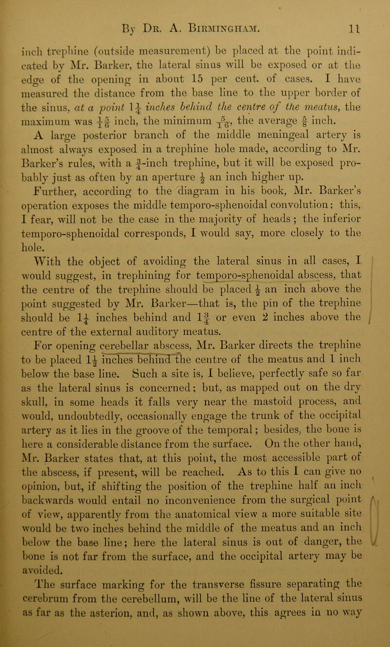 inch trephine (outside measurement) be placed at the point indi- cated by Mr. Barker, the lateral sinus will be exposed or at the edge of the opening in about 15 per cent, of cases. I have measured the distance from the base line to the upper border of the sinus, at a point 1 ^ inches behind the centre of the meatus, the maximum was inch, the minimum t5q, the average § inch. A large posterior branch of the middle meningeal artery is almost always exposed in a trephine hole made, according to Mr. Barker’s rules, with a f-inch trephine, but it will be exposed pro- bably just as often by an aperture ^ an inch higher up. Further, according to the diagram in his book, Mr. Barker’s operation exposes the middle temporo-sphenoidal convolution; this, I fear, will not be the case in the majority of heads; the inferior temporo-sphenoidal corresponds, I would say, more closely to the hole. With the object of avoiding the lateral sinus in all cases, I would suggest, in trephining for temporo-sphenoidal abscess, that the centre of the trephine should be placed \ an inch above the point suggested by Mr. Barker—that is, the pin of the trephine should be 1£ inches behind and 1| or even 2 inches above the centre of the external auditory meatus. For opening cerebellar abscess, Mr. Barker directs the trephine to be placed 1^ inches behind the centre of the meatus and 1 inch below the base line. Such a site is, I believe, perfectly safe so far as the lateral sinus is concerned; but, as mapped out on the dry skull, in some heads it falls very near the mastoid process, and would, undoubtedly, occasionally engage the trunk of the occipital artery as it lies in the groove of the temporal; besides, the bone is here a considerable distance from the surface. On the other hand, Mr. Barker states that, at this point, the most accessible part of the abscess, if present, will be reached. As to this I can give no opinion, but, if shifting the position of the trephine half an inch backwards would entail no inconvenience from the surgical point ' of view, apparently from the anatomical view a more suitable site would be two inches behind the middle of the meatus and an inch below the base line; here the lateral sinus is out of danger, the , bone is not far from the surface, and the occipital artery may be avoided. The surface marking for the transverse fissure separating the cerebrum from the cerebellum, will be the line of the lateral sinus as far as the asterion, and, as shown above, this agrees in no way