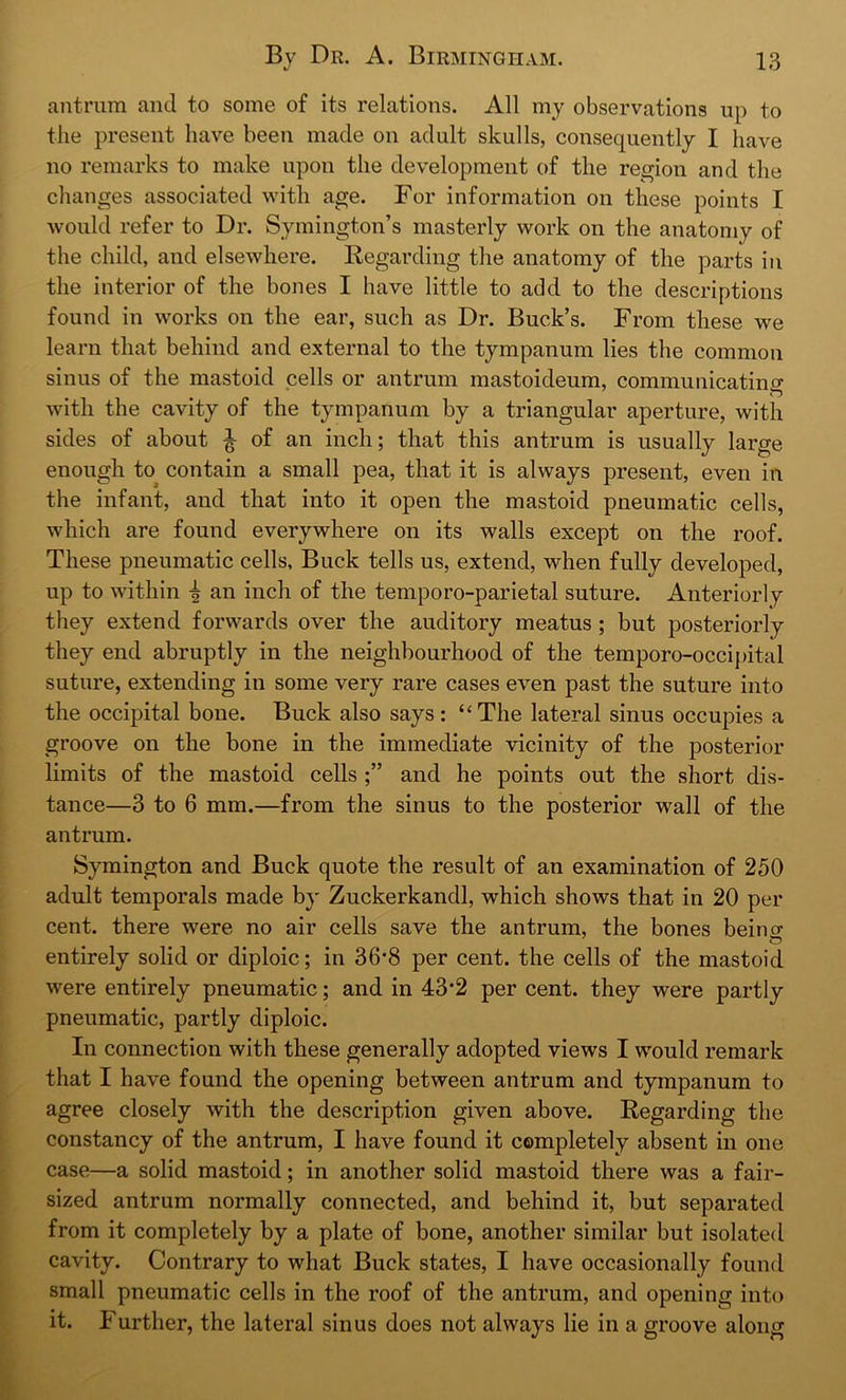 antrum and to some of its relations. All my observations up to the present have been made on adult skulls, consequently I have no remarks to make upon the development of the region and the changes associated with age. For information on these points E would refer to Dr. Symington’s masterly work on the anatomy of the child, and elsewhere. Regarding the anatomy of the parts in the interior of the bones I have little to add to the descriptions found in works on the ear, such as Dr. Buck’s. From these we learn that behind and external to the tympanum lies the common sinus of the mastoid cells or antrum mastoideum, communicating with the cavity of the tympanum by a triangular aperture, with sides of about ^ of an inch; that this antrum is usually large enough to contain a small pea, that it is always present, even in the infant, and that into it open the mastoid pneumatic cells, which are found everywhere on its walls except on the roof. These pneumatic cells. Buck tells us, extend, when fully developed, up to within \ an inch of the temporo-parietal suture. Anteriorly they extend forwards over the auditory meatus ; but posteriorly they end abruptly in the neighbourhood of the temporo-occipital suture, extending in some very rare cases even past the suture into the occipital bone. Buck also says: “The lateral sinus occupies a groove on the bone in the immediate vicinity of the posterior limits of the mastoid cells and he points out the short dis- tance—3 to 6 mm.—from the sinus to the posterior wall of the antrum. Symington and Buck quote the result of an examination of 250 adult temporals made by Zuckerkandl, which shows that in 20 per cent, there were no air cells save the antrum, the bones beitm entirely solid or diploic; in 36'8 per cent, the cells of the mastoid were entirely pneumatic; and in 43*2 per cent, they were partly pneumatic, partly diploic. In connection with these generally adopted views I would remark that I have found the opening between antrum and tympanum to agree closely with the description given above. Regarding the constancy of the antrum, I have found it completely absent in one case—a solid mastoid; in another solid mastoid there was a fair- sized antrum normally connected, and behind it, but separated from it completely by a plate of bone, another similar but isolated cavity. Contrary to what Buck states, I have occasionally found small pneumatic cells in the roof of the antrum, and opening into it. Further, the lateral sinus does not always lie in a groove along