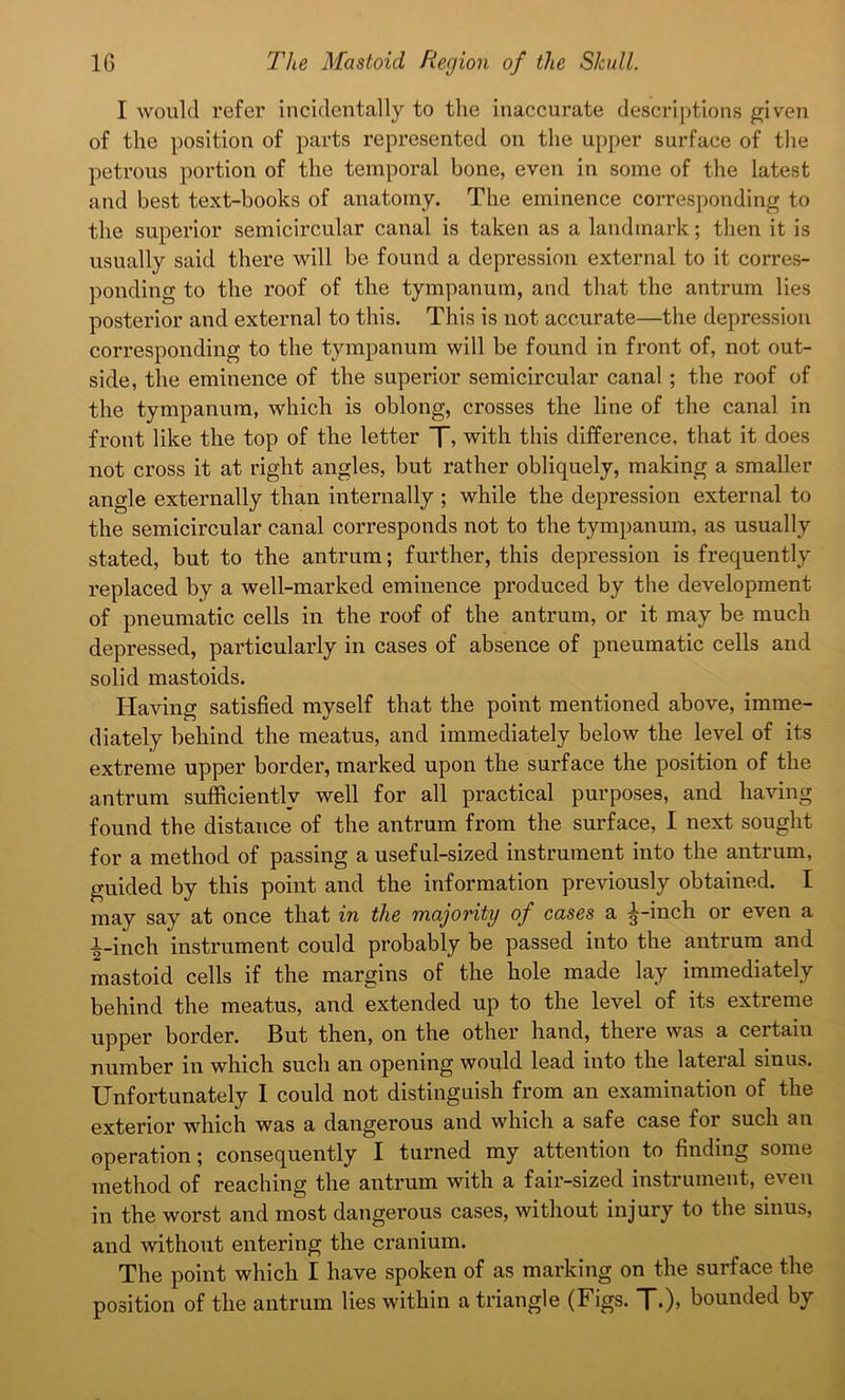 I would refer incidentally to the inaccurate descriptions given of the position of parts represented on the upper surface of the petrous portion of the temporal bone, even in some of the latest and best text-books of anatomy. The eminence corresponding to the superior semicircular canal is taken as a landmark; then it is usually said there will be found a depression external to it corres- ponding to the roof of the tympanum, and that the antrum lies posterior and external to this. This is not accurate—the depression corresponding to the tympanum will be found in front of, not out- side, the eminence of the superior semicircular canal ; the roof of the tympanum, which is oblong, crosses the line of the canal in front like the top of the letter T> with this difference, that it does not cross it at right angles, but rather obliquely, making a smaller angle externally than internally ; while the depression external to the semicircular canal corresponds not to the tympanum, as usually stated, but to the antrum; further, this depression is frequently replaced by a well-marked eminence produced by the development of pneumatic cells in the roof of the antrum, or it may be much depressed, particularly in cases of absence of pneumatic cells and solid mastoids. Having satisfied myself that the point mentioned above, imme- diately behind the meatus, and immediately below the level of its extreme upper border, marked upon the surface the position of the antrum sufficiently well for all practical purposes, and having found the distance of the antrum from the surface, I next sought for a method of passing a useful-sized instrument into the antrum, guided by this point and the information previously obtained. I may say at once that in the majority of cases a ^-inch or even a i-inch instrument could probably be passed into the antrum and mastoid cells if the margins of the hole made lay immediately behind the meatus, and extended up to the level of its extreme upper border. But then, on the other hand, there was a certain number in which such an opening would lead into the lateral sinus. Unfortunately I could not distinguish from an examination of the exterior which was a dangerous and which a safe case for such an operation; consequently I turned my attention to finding some method of reaching the antrum with a fair-sized instrument, even in the worst and most dangerous cases, without injury to the sinus, and without entering the cranium. The point which I have spoken of as marking on the surface the position of the antrum lies within a triangle (Figs. T.)’ bounded by