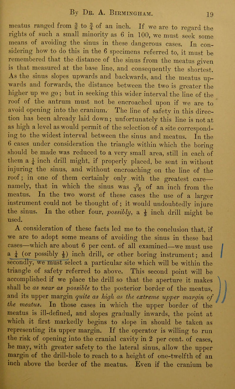 meatus ranged from f to £ of an inch. If we are to regard the rights of such a small minority as 6 in 100, we must seek some means of avoiding the sinus in these dangerous cases. In con- sidering how to do this in the 6 specimens referred to, it must be remembered that the distance of the sinus from the meatus given is that measured at the base line, and consequently the shortest. As the sinus slopes upwards and backwards, and the meatus up- wards and forwards, the distance between the two is greater the higher up we go; but in seeking this wider interval the line of the roof of the antrum must not be encroached upon if we are to avoid opening into the cranium. The line of safety in this direc- tion has been already laid down; unfortunately this line is not at as high a level as would permit of the selection of a site correspond- ing to the widest interval between the sinus and meatus. In the 6 cases under consideration the triangle within which the boring should be made was reduced to a very small area, still in each of them a £ inch drill might, if properly placed, be sent in without injuring the sinus, and without encroaching on the line of the roof; in one of them certainly only with the greatest care— namely, that in which the sinus was of an inch from the meatus. In the two worst of these cases the use of a larger instrument could not be thought of; it would undoubtedly injure the sinus. In the other four, possibly, a £ inch drill might be used. A consideration of these facts led me to the conclusion that, if we are to adopt some means of avoiding the sinus in these bad cases—which are about 6 per cent, of all examined—we must use a_Jt ^or Possibty inch drill, or other boring instrument; and secondly, we must select a particular site which will be within the triangle of safety referred to above. This second point will be accomplished if we place the drill so that the aperture it makes shall be as near as possible to the posterior border of the meatus, and its upper margin quite as high as the extreme upper margin of the meatus. In those cases in which the upper border of the meatus is ill-defined, and slopes gradually inwards, the point at which it first markedly begins to slope in should be taken as representing its upper margin. If the operator is willing to run the risk of opening into the cranial cavity in 2 per cent, of cases, he may, with greater safety to the lateral sinus, allow the upper margin of the drill-hole to reach to a height of one-twelfth of an inch above the border of the meatus. Even if the cranium be