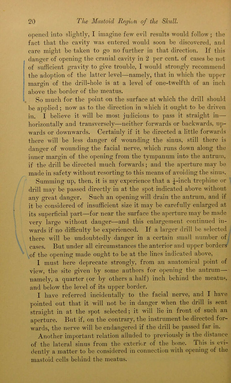 opened into slightly, I imagine few evil results would follow ; the fact that the cavity was entered would soon be discovered, and care might be taken to go no further in that direction. If this danger of opening the cranial cavity in 2 per cent, of cases be not of sufficient gravity to give trouble, I would strongly recommend the adoption of the latter level—namely, that in which the upper margin of the drill-hole is at a level of one-twelfth of an inch above the border of the meatus. So much for the point on the surface at which the drill should be applied; now as to the direction in which it ought to be driven in. I believe it will be most judicious to pass it straight in— horizontally and transversely—neither forwards or backwards, up- wards or downwards. Certainly if it be directed a little forwards there will be less danger of wounding the sinus, still there is danger of wounding the facial nerve, which runs down along the inner margin of the opening from the tympanum into the antrum, if the drill be directed much forwards; and the aperture may be made in safety without resorting to this means of avoiding the sinus. Summing up, then, it is my experience that a £-inch trephine or drill may be passed directly in at the spot indicated above without any great danger. Such an opening will drain the antrum, and if it be considered of insufficient size it may be carefully enlarged at its superficial part—for near the surface the aperture may be made very large without danger—and this enlargement continued in- wards if no difficulty be experienced. If a larger drill be selected there wall be undoubtedly danger in a certain small number of cases. But under all circumstances the anterior and upper borders of the opening made ought to be at the lines indicated above. I must here deprecate strongly, from an anatomical point of view, the site given by some authors for opening the antrum— namely, a quarter (or by others a half) inch behind the meatus, and below the level of its upper border. I have referred incidentally to the facial nerve, and I have pointed out that it will not be in danger when the drill is sent straight in at the spot selected; it will lie in front of such an aperture. But if, on the contrary, the instrument be directed for- wards, the nerve will be endangered if the drill be passed far in. Another important relation alluded to previously is the distance of the lateral sinus from the exterior of the bone. This is evi- dently a matter to be considered in connection with opening of the mastoid cells behind the meatus.