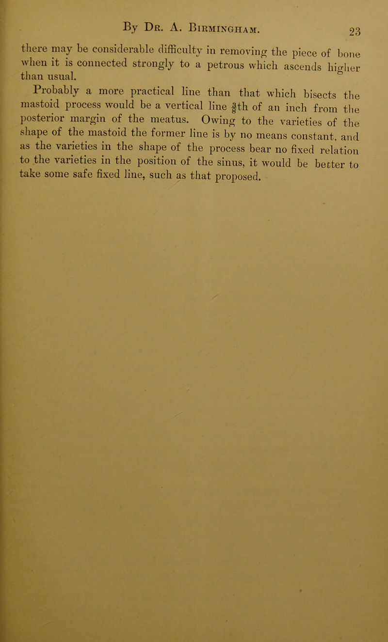 there may be considerable difficulty in removing the piece of bone when it is connected strongly to a petrous which ascends higher than usual. Probably a more practical line than that which bisects the mastoid process would be a vertical line fth of an inch from the posterior margin of the meatus. Owing to the varieties of the shape of the mastoid the former line is by no means constant, and as the varieties in the shape of the process bear no fixed relation to the varieties in the position of the sinus, it would be better to take some safe fixed line, such as that proposed.