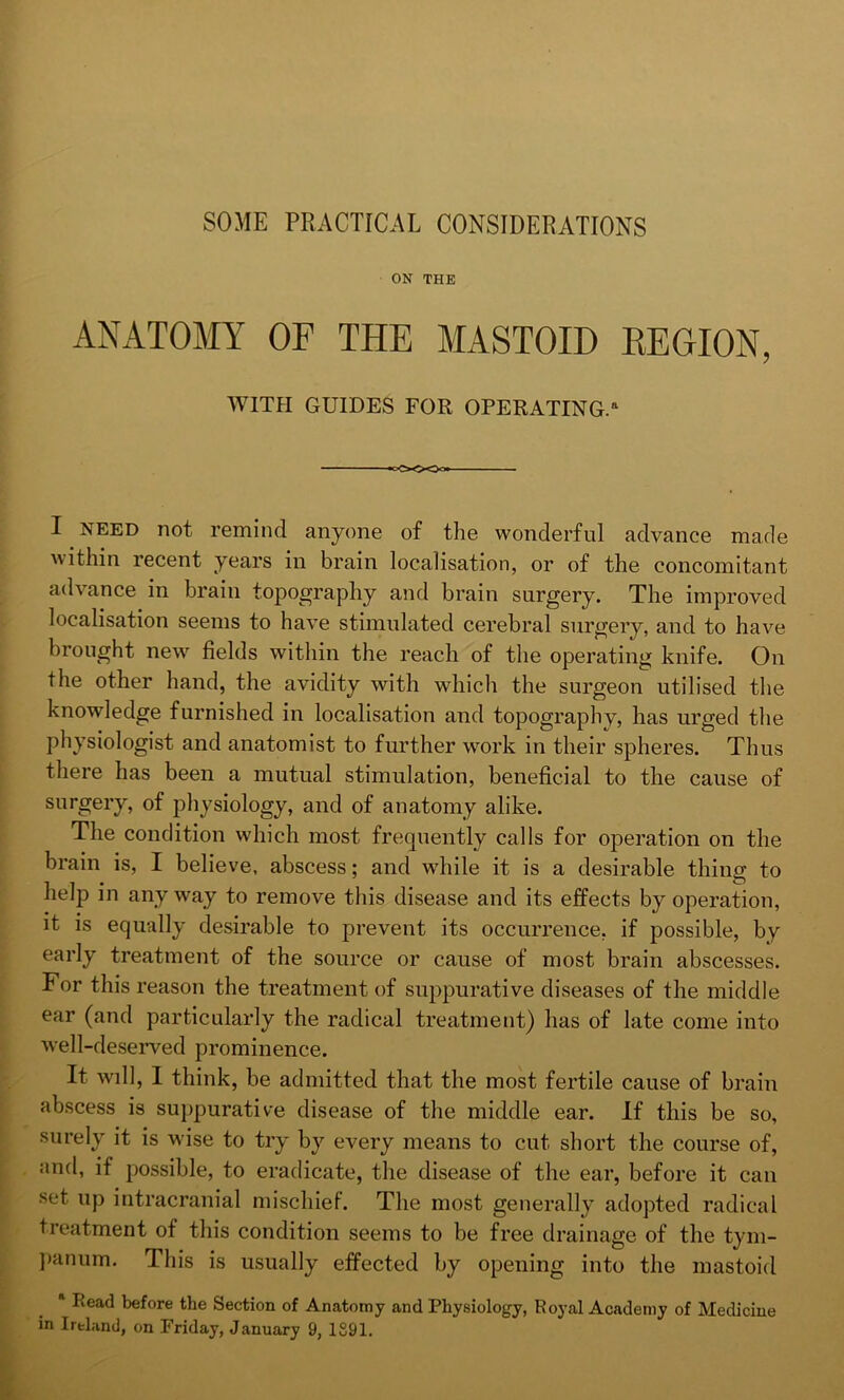 SOME PRACTICAL CONSIDERATIONS ON THE ANATOMY OF TPIE MASTOID REGION, WITH GUIDES FOR OPERATING.11 I need not remind anyone of the wonderful advance made within recent years in brain localisation, or of the concomitant advance in brain topography and brain surgery. The improved localisation seems to have stimulated cerebral surgery, and to have brought new fields within the reach of the operating knife. On the other hand, the avidity with which the surgeon utilised the knowledge furnished in localisation and topography, has urged the physiologist and anatomist to further work in their spheres. Thus there has been a mutual stimulation, beneficial to the cause of surgery, of physiology, and of anatomy alike. The condition which most frequently calls for operation on the brain is, I believe, abscess; and while it is a desirable thing to help in anyway to remove this disease and its effects by operation, it is equally desirable to prevent its occurrence, if possible, by early treatment of the source or cause of most brain abscesses. For this reason the treatment of suppurative diseases of the middle ear (and particularly the radical treatment) has of late come into well-deserved prominence. It will, I think, be admitted that the most fertile cause of brain abscess is suppurative disease of the middle ear. If this be so, surely it is wise to try by every means to cut short the course of, and, if possible, to eradicate, the disease of the ear, before it can set up intracranial mischief. The most generally adopted radical treatment of this condition seems to be free drainage of the tym- panum. This is usually effected by opening into the mastoid * Read before the Section of Anatomy and Physiology, Royal Academy of Medicine in Ireland, on Friday, January 9, 1891.