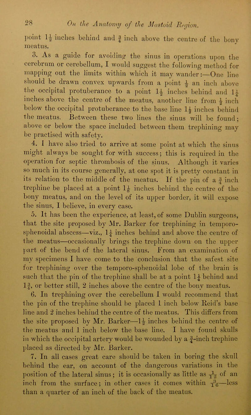point 11 inches behind and f inch above the centre of the bony meatus. 8. As a guide for avoiding the sinus in operations upon the cerebrum or cerebellum, I would suggest the following method for mapping out the limits within which it may wander:—One line should be drawn convex upwards from a point i an inch above the occipital protuberance to a point inches behind and li inches above the centre of the meatus, another line from i inch below the occipital protuberance to the base line 1£ inches behind the meatus. Between these two lines the sinus will be found; above or below the space included between them trephining may be practised with safety. 4. 1 have also tried to arrive at some point at which the sinus might always be sought for with success; this is required in the operation for septic thrombosis of the sinus. Although it varies so much in its course generally, at one spot it is pretty constant in its relation to the middle of the meatus. If the pin of a f inch trephine be placed at a point 1|- inches behind the centre of the bony meatus, and on the level of its upper border, it will expose the sinus, I believe, in every case. 5. It has been the experience, at least, of some Dublin surgeons, that the site proposed by Mr. Barker for trephining in temporo- sphenoidal abscess—viz., 1^ inches behind and above the centre of the meatus—occasionally brings the trephine down on the upper part of the bend of the lateral sinus. From an examination of ray specimens I have come to the conclusion that the safest site for trephining over the temporo-sphenoidal lobe of the brain is such that the pin of the trephine shall be at a point behind and If, or better still, 2 inches above the centre of the bony meatus. 6. In trephining over the cerebellum I would recommend that the pin of the trephine should be placed 1 inch below Reid’s base line and 2 inches behind the centre of the meatus. This differs from the site proposed by Mr. Barker—ly inches behind the centre of the meatus and 1 inch below the base line. I have found skulls in which the occipital artery would be wounded by a |-inch trephine placed as directed by Mr. Barker. 7. In all cases great care should be taken in boring the skull behind the ear, on account of the dangerous variations in the position of the lateral sinus; it is occasionally as little as yg of an inch from the surface; in other cases it comes within y3&—less than a quarter of an inch of the back of the meatus.