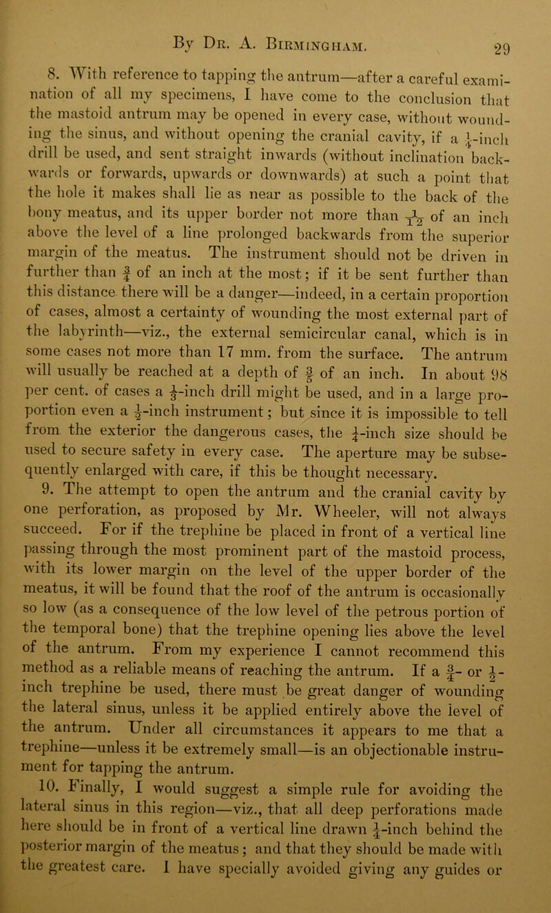8. With reference to tapping the antrum—after a careful exami- nation of all my specimens, X have come to the conclusion that the mastoid antrum may be opened in every case, without wound- ing the sinus, and without opening the cranial cavity, if a i-inch be used, and sent straight inwards (without inclination back- wards or forwards, upwards or downwards) at such a point that the hole it makes shall lie as near as possible to the back of the bony meatus, and its upper border not more than of an inch above the level of a line prolonged backwards from the superior margin of the meatus. The instrument should not be driven in further than £ of an inch at the most; if it be sent further than this distance there will be a danger—indeed, in a certain proportion of cases, almost a certainty of wounding the most external part of the labyrinth—viz., the external semicircular canal, which is in some cases not more than 17 mm. from the surface. The antrum will usually be reached at a depth of f of an inch. In about 98 per cent, of cases a ^-inch drill might be used, and in a large pro- portion even a £-inch instrument; but since it is impossible to tell from the exterior the dangerous cases, the £-inch size should be used to secure safety in every case. The aperture may be subse- quently enlarged with care, if this be thought necessary. 9. The attempt to open the antrum and the cranial cavity by one perforation, as proposed by Mr. Wheeler, will not always succeed. For if the trephine be placed in front of a vertical line passing through the most prominent part of the mastoid process, with its lower margin on the level of the upper border of the meatus, it will be found that the roof of the antrum is occasionally so low (as a consequence of the low level of the petrous portion of the temporal bone) that the trephine opening lies above the level of the antrum. From my experience I cannot recommend this method as a reliable means of reaching the antrum. If a £- or i - inch trephine be used, there must be great danger of wounding the lateral sinus, unless it be applied entirely above the level of the antrum. Under all circumstances it appears to me that a trephine—unless it be extremely small—is an objectionable instru- ment for tapping the antrum. 10. Finally, I would suggest a simple rule for avoiding the lateral sinus in this region—viz., that all deep perforations made here should be in front of a vertical line drawn £-inch behind the posterior margin of the meatus ; and that they should be made with the greatest care. I have specially avoided giving any guides or