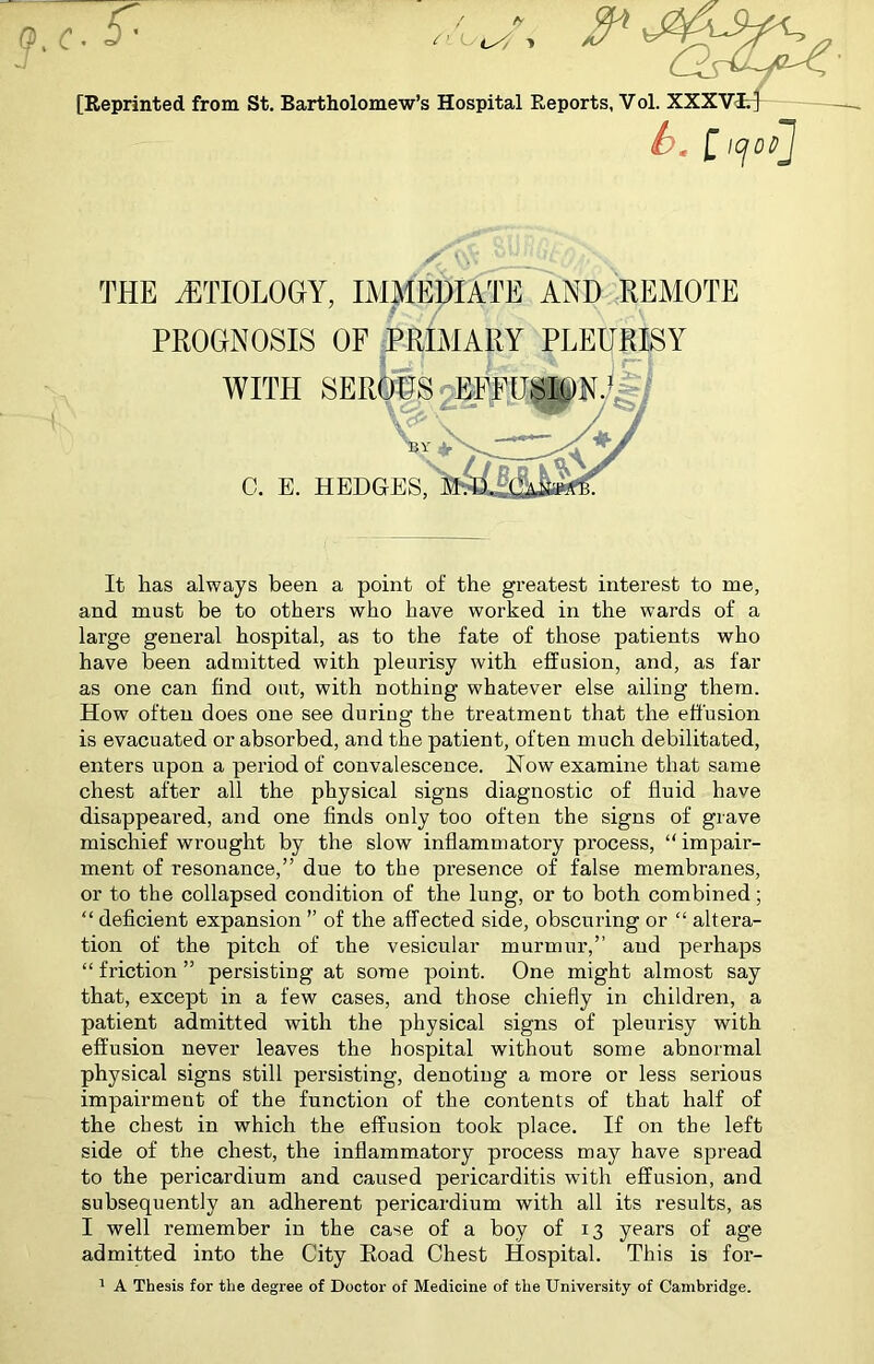 h. [ icjoP THE ETIOLOGY, IMMEDIATE AND REMOTE PROGNOSIS OF PRIMARY PLEURISY WITH SEROUS EFFUSION.1 C. E. HEDGES, It has always been a point of the greatest interest to me, and must be to others who have worked in the wards of a large general hospital, as to the fate of those patients who have been admitted with pleurisy with effusion, and, as far as one can find out, with nothing whatever else ailing them. How often does one see during the treatment that the effusion is evacuated or absorbed, and the patient, often much debilitated, enters upon a period of convalescence. Now examine that same chest after all the physical signs diagnostic of fluid have disappeared, and one finds only too often the signs of grave mischief wrought by the slow inflammatory process, “impair- ment of resonance,” due to the presence of false membranes, or to the collapsed condition of the lung, or to both combined; “ deficient expansion ” of the affected side, obscuring or “ altera- tion of the pitch of the vesicular murmur,” and perhaps “ friction ” persisting at some point. One might almost say that, except in a few cases, and those chiefly in children, a patient admitted with the physical signs of pleurisy with effusion never leaves the hospital without some abnormal physical signs still persisting, denoting a more or less serious impairment of the function of the contents of that half of the chest in which the effusion took place. If on the left side of the chest, the inflammatory process may have spread to the pericardium and caused pericarditis with effusion, and subsequently an adherent pericardium with all its results, as I well remember in the case of a boy of 13 years of age admitted into the City Eoad Chest Hospital. This is for- 1 A Thesis for the degree of Doctor of Medicine of the University of Cambridge.