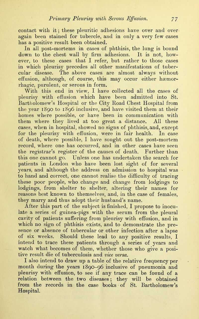 contact with it; these pleuritic adhesions have over and over again been stained for tubercle, and in only a very few cases has a positive result been obtained. In all post-mortems in cases of phthisis, the lung is bound down to the chest wall by firm adhesions. It is not, how- ever, to these cases that I refer, but rather to those cases in which pleurisy precedes all other manifestations of tuber- cular disease. The above cases are almost always without effusion, although, of course, this may occur either haemor- rhagic, purulent, or serous in form. With this end in view, I have collected all the cases of pleurisy with effusion which have been admitted into St. Bartholomew's Hospital or the City Road Chest Hospital from the year 1890 to 1896 inclusive, and have visited them at their homes where possible, or have been in communication with them where they lived at too great a distance. All these cases, when in hospital, showed no signs of phthisis, and, except for the pleurisy with effusion, were in fair health. In case of death, where possible, I have sought out the post-mortem record, where one has occurred, and in other cases have seen the registrar’s register of the causes of death. Further than this one cannot go. Unless one has undertaken the search for patients in London who have been lost sight of for several years, and although the address on admission to hospital was to hand and correct, one cannot realise the difficulty of tracing these poor people, who chauge and change from lodgings to lodgings, from shelter to shelter, altering their names for reasons best known to themselves, and, in the case of females, they marry and thus adopt their husband’s name. After this part of the subject is finished, I propose to inocu- late a series of guinea-pigs with the serum from the pleural cavity of patients suffering from pleurisy with effusion, and in which no sign of phthisis exists, and to demonstrate the pre- sence or absence of tubercular or other infection after a lapse of six weeks. Should these lead to any positive results, I intend to trace these patients through a series of years and watch what becomes of them, whether those who give a posi- tive result die of tuberculosis and vice versa. I also intend to draw up a table of the relative frequency per month during the years 1890-96 inclusive of pneumonia and pleurisy with effusion, to see if any trace can be found of a relation between the two diseases; they will be obtained from the records in the case books of St. Bartholomew’s Hospital.