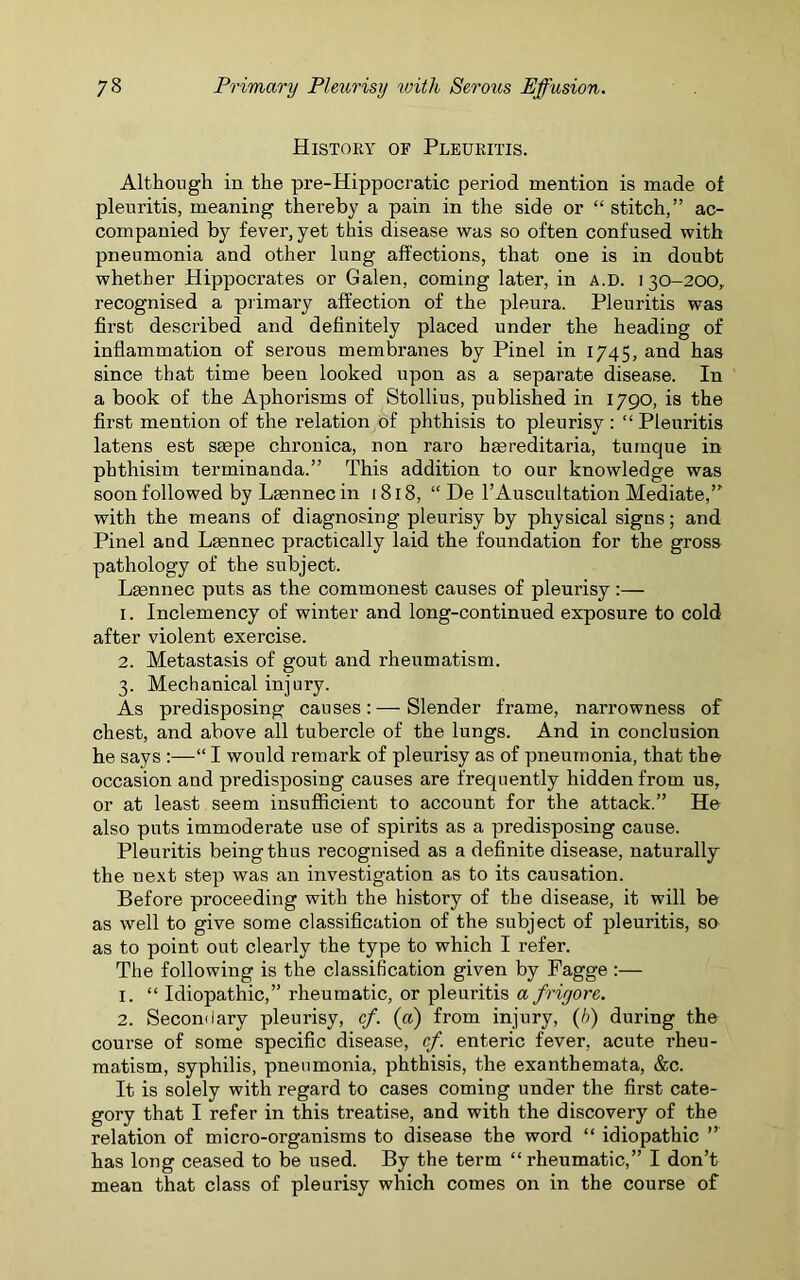 History of Pleuritis. Although in the pre-Hippocratic period mention is made of pleuritis, meaning thereby a pain in the side or “ stitch,” ac- companied by fever, yet this disease was so often confused with pneumonia and other lung affections, that one is in doubt whether Hippocrates or Galen, coming later, in a.d. 130-200,. recognised a primai’y affection of the pleura. Pleuritis was first described and definitely placed under the heading of inflammation of serous membranes by Pinel in 1745, and has since that time been looked upon as a separate disease. In a book of the Aphorisms of Stollius, published in 1790, is the first mention of the relation of phthisis to pleurisy: “Pleuritis latens est ssepe chronica, non raro haereditaria, tumque in phthisim terminanda.” This addition to our knowledge was soon followed by Leennec in 1818, “ De l’Auscultation Mediate,” with the means of diagnosing pleurisy by physical signs; and Pinel and Lscnnec practically laid the foundation for the gross pathology of the subject. Lasnnec puts as the commonest causes of pleurisy:— 1. Inclemency of winter and long-continued exposure to cold after violent exercise. 2. Metastasis of gout and rheumatism. 3. Mechanical injury. As predisposing causes:—Slender frame, narrowness of chest, and above all tubercle of the lungs. And in conclusion he says “ I would remark of pleurisy as of pneumonia, that the occasion and predisposing causes are frequently hidden from us, or at least seem insufficient to account for the attack.” He also puts immoderate use of spirits as a predisposing cause. Pleuritis being thus recognised as a definite disease, naturally the next step was an investigation as to its causation. Before proceeding with the history of the disease, it will be as well to give some classification of the subject of pleuritis, so as to point out clearly the type to which I refer. The following is the classification given by Pagge :— 1. “ Idiopathic,” rheumatic, or pleuritis a frigore. 2. Secondary pleurisy, cf. (a) from injury, (h) during the course of some specific disease, cf. enteric fever, acute rheu- matism, syphilis, pneumonia, phthisis, the exanthemata, &c. It is solely with regard to cases coming under the first cate- gory that I refer in this treatise, and with the discovery of the relation of micro-organisms to disease the word “ idiopathic ” has long ceased to be used. By the term “ rheumatic,” I don’t mean that class of pleurisy which comes on in the course of