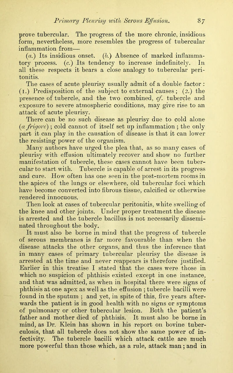 prove tubercular. The progress of the more chronic, insidious form, nevertheless, more resembles the progress of tubercular inflammation from— («.) Its insidious onset. (b.) Absence of marked inflamma- tory process. (c.) Its tendency to increase indefinitely. In all these respects it bears a close analogy to tubercular peri- tonitis. The cases of acute pleurisy usually admit of a double factor : (i.) Predisposition of the subject to external causes ; (2.) the presence of tubercle, and the two combined, cf. tubercle and exposure to severe atmospheric conditions, may give rise to an attack of acute pleurisy. There can be no such disease as pleurisy due to cold alone (afrigore) ; cold cannot of itself set up inflammation ; the only part it can play in the causation of disease is that it can lower the resisting power of the organism. Many authors have urged the plea that, as so many cases of pleurisy with effusion ultimately recover and show no further manifestation of tubercle, these cases cannot have been tuber- cular to start with. Tubercle is capable of arrest in its progress and cure. How often has one seen in the post-mortem rooms in the apices of the lungs or elsewhere, old tubercular foci which have become converted into fibrous tissue, calcified or otherwise rendered innocuous. Then look at cases of tubercular peritonitis, white swelling of the knee and other joints. Under proper treatment the disease is arrested and the tubercle bacillus is not necessarily dissemi- nated throughout the body. It must also be borne in mind that the progress of tubercle of serous membranes is far more favourable than when the disease attacks the other organs, and thus the inference that in many cases of primary tubercular pleurisy the disease is arrested at the time and never reappears is therefore justified. Earlier in this treatise I stated that the cases were those in which no suspicion of phthisis existed except in one instance, and that was admitted, as when in hospital there were signs of phthisis at one apex as well as the effusion ; tubercle bacilli were found in the sputum ; and yet, in spite of this, five years after- wards the patient is in good health with no signs or symptoms of pulmonary or other tubercular lesion. Both the patient’s father and mother died of phthisis. It must also be borne in mind, as Dr. Klein has shown in his report on bovine tuber- culosis, that all tubercle does not show the same power of in- fectivity. The tubercle bacilli which attack cattle are much more powerful than those which, as a rule, attack man; and in