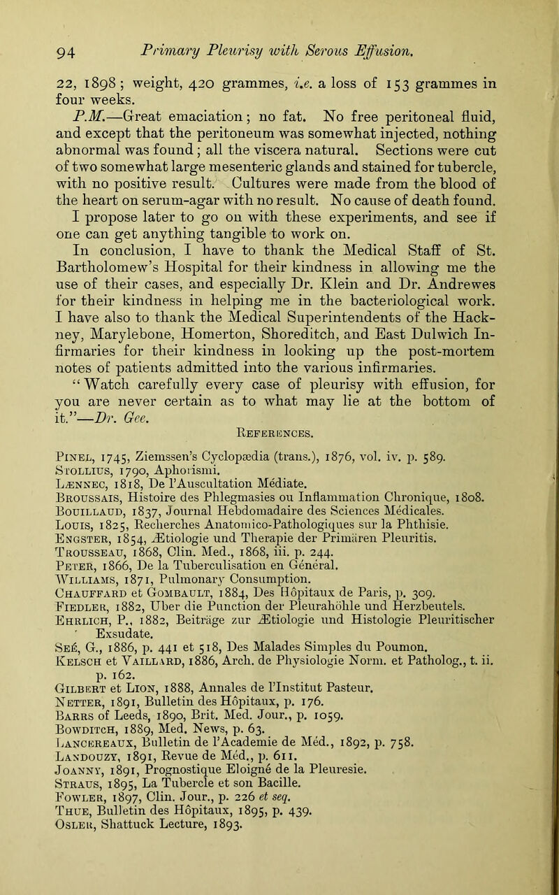 22, 1898 ; weight, 420 grammes, i.e. a loss of 153 grammes in four weeks. P.M.—Great emaciation; no fat. No free peritoneal fluid, and except that the peritoneum was somewhat injected, nothing abnormal was found ; all the viscera natural. Sections were cut of two somewhat large mesenteric glands and stained for tubercle, with no positive result. Cultures were made from the blood of the heart on serum-agar with no result. No cause of death found. I propose later to go on with these experiments, and see if one can get anything tangible to work on. In conclusion, I have to thank the Medical Staff of St. Bartholomew’s Hospital for their kindness in allowing me the use of their cases, and especially Dr. Klein and Dr. Andrewes for their kindness in helping me in the bacteriological work. I have also to thank the Medical Superintendents of the Hack- ney, Marylebone, Homerton, Shoreditch, and East Dulwich In- firmaries for their kindness in looking up the post-mortem notes of patients admitted into the various infirmaries. “Watch carefully every case of pleurisy with effusion, for you are never certain as to what may lie at the bottom of it.”—Dr. Gee. References. Pinel, 1745, Ziemssen’s Cyclopaedia (trails.), 1876, vol. iv. p. 589. Stollius, 1790, Aphorismi. L.ENNEC, 1818, De l’Auscultation Mediate. Broussais, Histoire des Phlegniasies 011 Inflammation Chronique, 1808. Bouillaud, 1837, Journal Hebdomadaire des Sciences Medicates. Louis, 1825, Reclierclies Anatomico-Pathologiques sur la Plitliisie. Engster, 1854, iEtiologie und Therapie der Primiiren Pleuritis. Trousseau, 1868, Clin. Med., 1868, iii. p. 244. Peter, 1866, De la Tuberculisation en General. Williams, 1871, Pulmonary Consumption. Chauffard et Gombault, 1884, Des Hopitaux de Paris, p. 309. Fiedler, 1882, Uber die Punction der Pleuraholile und Herzbeutels. Ehrlich, P., 1882, Beitriige zur iEtiologie und Histologie Pleuritischer Exsudate. Sei£, G., 1886, p. 441 et 518, Des Malades Simples du Poumon. Kelsch et Vaillard, 1886, Arch, de Physiologie Norm, et Patliolog., t. ii. p. 162. Gilbert et Lion, 1888, Annales de Hnstitut Pasteur. Netter, 1891, Bulletin des Hopitaux, p. 176. Barrs of Leeds, 1890, Brit. Med. Jour., p. 1059. Bowditch, 1889, Med. News, p. 63. Lancereaux, Bulletin de l’Academie de Med., 1892, p. 758. Landouzy, 1891, Revue de Med., p. 611. Joanny, 1891, Prognostique Eloigne de la Pleuresie. Straus, 1895, La Tubercle et son Bacille. Fowler, 1897, Clin. Jour., p. 226 et seq. Thue, Bulletin des Hopitaux, 1895, P- 439- Osler, Sliattuck Lecture, 1893.