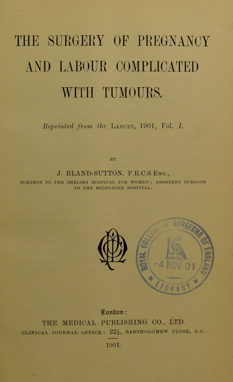 THE SURGERY OF PREGNANOY AND LABOUR COMPLICATED WIITI TUMOURS. Reprinted from the Lancet, 1901, Vol. I. BY J. BLAND-SUTTON, F.R.C.S.Eng., SURGEON TO THE CHELSEA HOSPITAL FOR WOMEN ; ASSISTANT SURGEON TO THE MIDDLESEX HOSPITAL. ^'oni»0n: THE MEDICAL PUBLISHING CO., LTD. CLINICAL JOURNAL OFFICE : 22L BARTHOLOMEW CLOSE, E.C. 1901