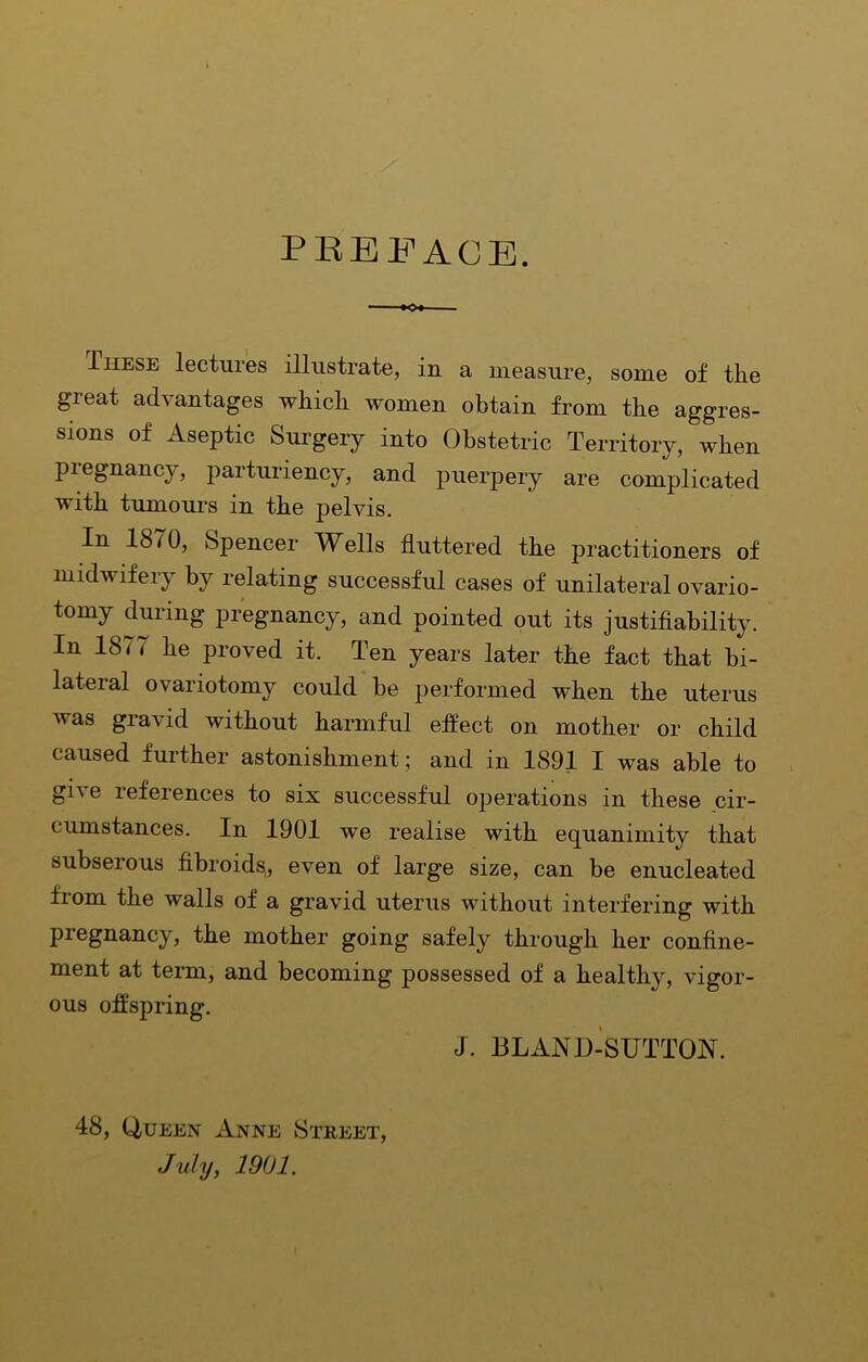 PBEFAGB. These lectures illustrate, in a measure, some of the great advantages which women obtain from the aggres- sions of Aseptic Surgery into Obstetric Territory, when pregnancy, parturiency, and puerpery are complicated with tumours in the pelvis. In 1870, Spencer Wells fluttered the practitioners of midwifery by relating successful cases of unilateral ovario- tomy during pregnancy, and pointed out its justifiability. In 1877 he proved it. Ten years later the fact that bi- lateral ovariotomy could be performed when the uterus was gravid without harmful effect on mother or child caused further astonishment; and in 1891 I was able to give references to six successful operations in these cir- cumstances. In 1901 we realise with equanimity that subserous fibroids, even of large size, can be enucleated from the walls of a gravid uterus without interfering with pregnancy, the mother going safely through her confine- ment at tenn, and becoming possessed of a healthy, vigor- ous offspring. 48, Queen Anne Street, July, 1901. J. BLAND-SUTTON.