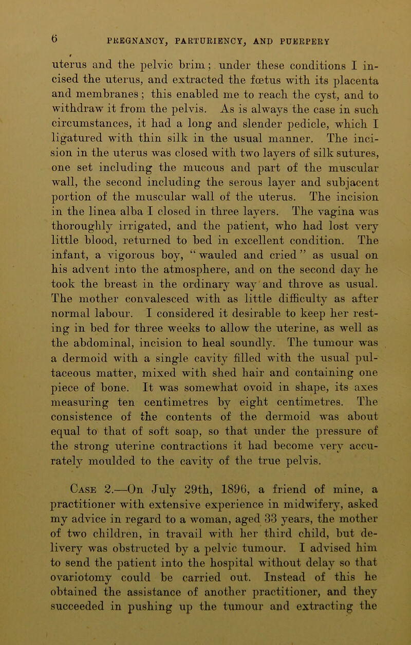 i uterus and the pelvic brim; under these conditions I in- cised the uterus, and extracted the foetus with its placenta and membranes; this enabled me to reach the cyst, and to withdraw it from the pelvis. As is always the case in such circumstances, it had a long and slender pedicle, which I ligatured with thin silk in the usual manner. The inci- sion in the uterus was closed with two layers of silk sutures, one set including the mucous and part of the muscular wall, the second including the serous layer and subjacent portion of the muscular wall of the uterus. The incision in the linea alba I closed in three layers. The vagina was thoroughly irrigated, and the patient, who had lost very little blood, returned to bed in excellent condition. The infant, a vigorous boy, “ wauled and cried ” as usual on his advent into the atmosphere, and on the second day he took the breast in the ordinary way and throve as usual. The mother convalesced with as little difficulty as after normal labour. I considered it desirable to keep her rest- ing in bed for three weeks to allow the uterine, as well as the abdominal, incision to heal soundly. The tumour was a dermoid with a single cavity filled with the usual pul- taceous matter, mixed with shed hair and containing one piece of bone. It was somewhat ovoid in shape, its axes measuring ten centimetres by eight centimetres. The consistence of the contents of the dermoid was about equal to that of soft soap, so that under the pressure of the strong uterine contractions it had become very accu- rately moulded to the cavity of the true pelvis. Case 2.—On July 29th, 1896, a friend of mine, a practitioner with extensive experience in midwifery, asked my advice in regard to a woman, aged 33 years, the mother of two children, in travail with her third child, but de- livery was obstructed by a pelvic tumour. I advised him to send the patient into the hospital without delay so that ovariotomy could be carried out. Instead of this he obtained the assistance of another practitioner, and they succeeded in pushing up the tumour and extracting the