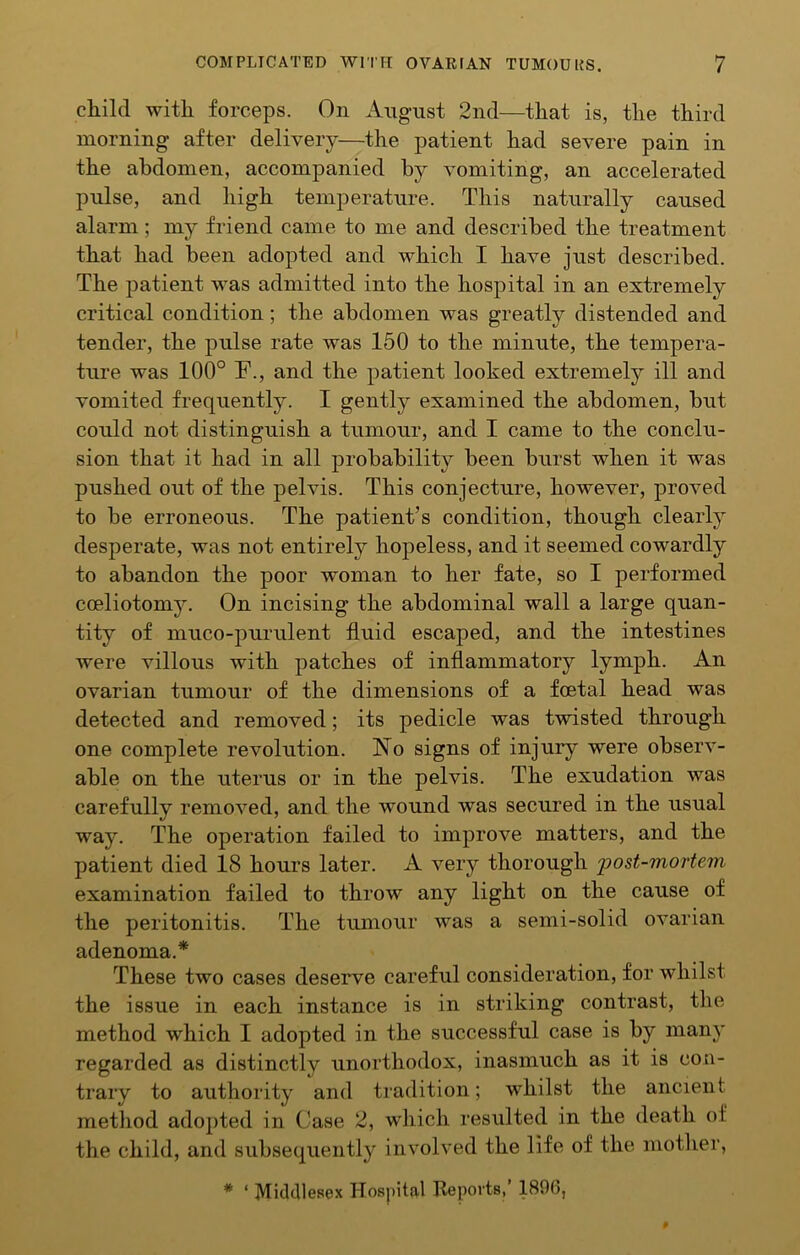 cliild witli forceps. On August 2nd—tliat is, tlie third morning after delivery—the patient had severe pain in the abdomen, accompanied by vomiting, an accelerated pulse, and high temperature. This naturally caused alarm; my friend came to me and described the treatment that had been adopted and which I have just described. The patient was admitted into the hospital in an extremely critical condition; the abdomen was greatly distended and tender, the pulse rate was 150 to the minute, the tempera- ture was 100° F., and the patient looked extremely ill and vomited frequently. I gently examined the abdomen, but could not distinguish a tumour, and I came to the conclu- sion that it had in all probability been burst when it was pushed out of the pelvis. This conjecture, however, proved to be erroneous. The patient’s condition, though clearty desperate, was not entirely hopeless, and it seemed cowardly to abandon the poor woman to her fate, so I performed coeliotoniy. On incising the abdominal wall a large quan- tity of muco-purulent fluid escaped, and the intestines were villous with patches of inflammatory lymph. An ovarian tumour of the dimensions of a foetal head was detected and removed; its pedicle was twisted through one complete revolution. ISFo signs of injury were observ- able on the uterus or in the pelvis. The exudation was carefully removed, and the wound was secured in the usual way. The operation failed to improve matters, and the patient died 18 hours later. A very thorough post-mortem examination failed to throw any light on the cause of the peritonitis. The tumour was a semi-solid ovarian adenoma.* These two cases deserve careful consideration, for whilst the issue in each instance is in striking contrast, the method which I adopted in the successful case is by many regarded as distinctly unorthodox, inasmuch as it is con- trary to authority and tradition; whilst the ancient metliod adopted in Case 2, which resulted in the death of the child, and subsequently involved the life of the mother, * ‘ Middlesex Hospital Reports, 1896,