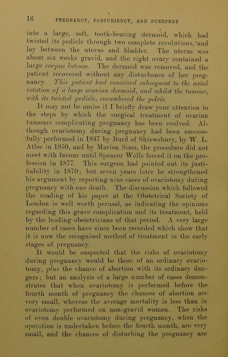 into a large, soft, tooth-bearing dernioid, which had twisted its pedicle through two complete revolutions,‘and lay between the uterus and bladder. The uterus was about six weeks gravid, and the right ovary contained a large corpus luteum. The dermoid was removed, and the patient recovered without any disturbance of her preg- nancy. This patient had conceived subsequent to the axial rotation of a large ovarian dermoid, and whilst the tumour, with its twisted pedicle, encumbered the pelvis. It may not be amiss if I briefly draw your attention to the steps by which the surgical treatment of ovarian tumours complicating pregnancy has been evolved. Al- though ovariotomy during pregnancy had been success- fnlly performed in 1847 by Burd of Shrewsbury, by W. L. Atlee in 1850, and by Marion Sims, the procedure did not meet with favour until Spencer Wells forced it on the pro- fession in 1877. This surgeon had pointed out its justi- fiability in 1870; but seven j^ears later he strengthened his argument by reporting nine cases of ovariotomy during pregnancy with one death. The discussion which followed the reading of his paper at the Obstetrical Society of London is well worth perusal, as indicating the opinions regarding this grave complication and its treatment, held by the leading obstetricians of that period. A very large number of cases have since been recorded which show that it is now the recognised method of treatment in the early stages of pregnancy. It would be suspected that the risks of ovariotomj' during pregnancy would be those of an ordinarj* ovario- tomy, jjIus the chance of abortion with its ordinary dan- gers ; but an analysis of a large number of cases demon- strates that when ovariotomy is performed before the fourth month of pregnancy the chances of abortion are very small, whereas the average mortality is less than in ovariotomy performed on non-gravid women. The risks of even double ovariotomy during pregnancy, when the opei-ation is undertaken before the fourth month, are very small, and the chances of disturbing the ])regnancy are