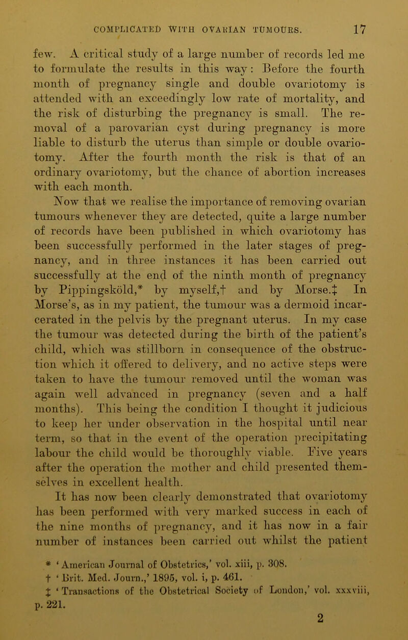 few. A critical study of a large number of records led me to formulate the results in tbis way: Before the fourth month of pregnancy single and double ovariotomy is attended with an exceedingly low rate of mortality, and the risk of disturbing the pregnancy is small. The re- moval of a parovarian cyst during pregnancy is more liable to disturb the uterus than simple or double ovario- tomy. After the fourth month the risk is that of an ordinary ovariotomy, but the chance of abortion increases with each month. jS^ow that we realise the importance of removing ovarian tumours whenever they are detected, quite a large number of records have been published in which ovariotomy has been successfully performed in the later stages of preg- nancy, and in three instances it has been carried out successfully at the end of the ninth month of pregnancy by Pippingskold,* by myself,t and by Morse.+ In Morse’s, as in my patient, the tumour was a dermoid incar- cerated in the pelvis by the pregnant uterus. In my case the tumour was detected during the birth of the patient’s child, which was stillborn in consequence of the obstruc- tion which it offered to delivery, and no active steps were taken to have the tumour removed until the woman was again well advanced in pregnancy (seven and a half months). This being the condition I thought it judicious to keep her under observation in the hospital until near term, so that in the event of the operation precipitating labour the child would be thoroughly viable. Five years after the operation the mother and child presented them- selves in excellent health. It has now been clearly demonstrated that ovariotomy has been performed with very marked success in each of the nine months of ])regnancy, and it has now in a fair number of instances been carried out whilst the patient * ‘ American Journal of Obstetrics,’ vol. xiii, p. 308. t ‘ Brit. Med. Journ.,’ 1896, vol. i, p. 461. t ‘ Transactions of the Obstetrical Society t>f London,’ vol. xxxviii, p. 221. 2
