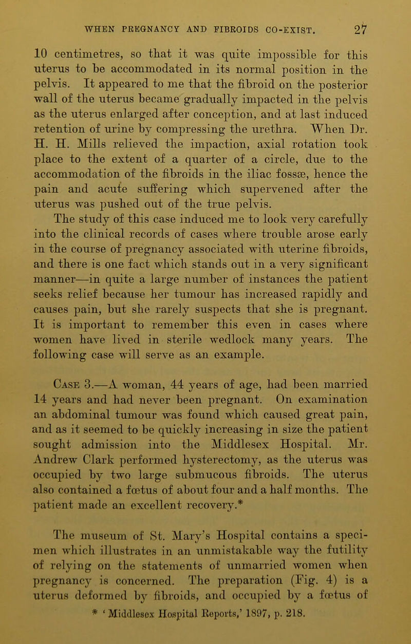 10 centimetres, so tliat it was quite impossible for this uterus to be accommodated in its normal position in the pelvis. It appeared to me that the fibroid on the posterior wall of the uterus became gradually impacted in the pelvis as the uterus enlarged after conception, and at last induced retention of urine by compressing the urethra. When Dr. H. H. Mills relieved the impaction, axial rotation took place to the extent of a quarter of a circle, due to the accommodation of the fibroids in the iliac fossse, hence the pain and acute suffering which supervened after the uterus was pushed out of the true pelvis. The study of this case induced me to look very carefully into the clinical records of cases where trouble arose early in the course of pregnancy associated with uterine fibroids, and there is one fact which stands out in a very significant manner—in quite a large number of instances the patient seeks relief because her tumour has increased rapidly and causes pain, but she rarely suspects that she is pregnant. It is important to remember this even in cases where women have lived in sterile wedlock many years. The following case will serve as an example. Case 3.—A woman, 44 years of age, had been married 14 years and had never been pregnant. On examination an abdominal tumour was found which caused great pain, and as it seemed to be quickly increasing in size the patient sought admission into the Middlesex Hospital. Mr. Andrew Clark performed hysterectomy, as the uterus was occupied by two large submucous fibroids. The uterus also contained a foetus of about four and a half months. The patient made an excellent recoveiy.* The museum of »St. Mary’s Hospital contains a speci- men which illustrates in an unmistakable way the futility of relying on the statements of unmarried women when pregnancy is concerned. The preparation (Fig. 4) is a uterus deformed by fibroids, and occupied by a fcptus of * ‘ Mid(llese.x Hospita.1 Reports,’ 1897, p. 218.