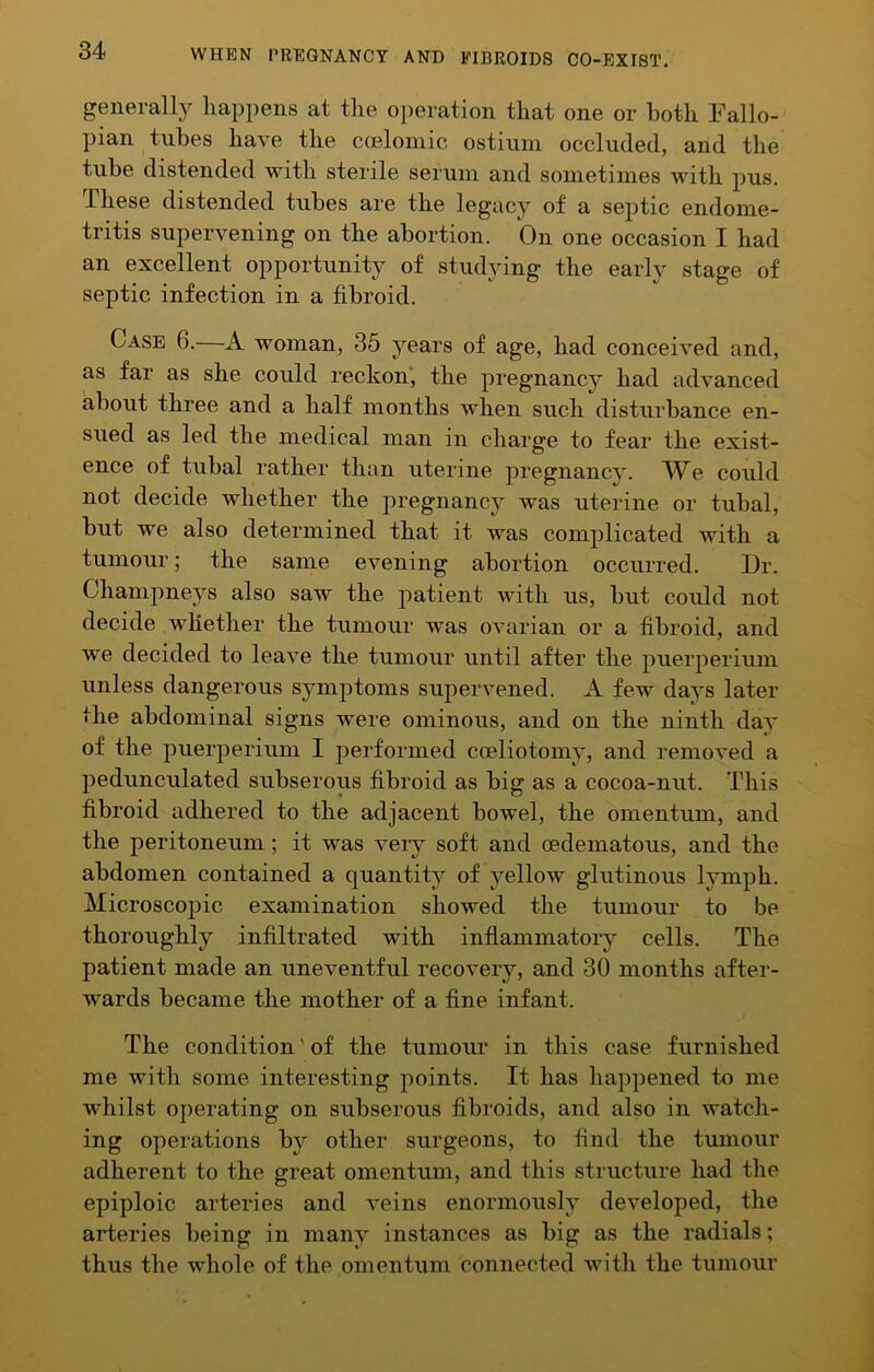 generally happens at the operation that one or both Fallo- pian tubes have the coelomic ostium occluded, and the tube distended with sterile serum and sometimes with pus. These distended tubes are the legacy of a septic endome- tritis supervening on the abortion. On one occasion I had an excellent opportunity of studying the early stage of septic infection in a fibroid. Case 6.—A woman, 35 years of age, had conceived and, as far as she could reckon, the pregnancy had advanced about three and a half months when such disturbance en- sued as led the medical man in charge to fear the exist- ence of tubal rather than uterine pregnancy. We could not decide whether the pregnancy was uterine or tubal, but we also determined that it was complicated with a tumour; the same evening abortion occurred. Dr. Champneys also saw the patient with us, but could not decide whether the tumour was ovarian or a fibroid, and we decided to leave the tumour until after the puerperium unless dangerous symptoms supervened. A few da^^s later the abdominal signs were ominous, and on the ninth day of the puerperium I performed coeliotomy, and removed a pedunculated subserous fibroid as big as a cocoa-nut. This fibroid adhered to the adjacent bowel, the omentum, and the peritoneum; it was veiy soft and oedematous, and the abdomen contained a quantity of yellow glutinous lymph. Microscopic examination showed the tumour to be thoroughly infiltrated with inflammatory cells. The patient made an uneventful recovery, and 30 months after- wards became the mother of a fine infant. The condition' of the tumour’ in this case furnished me with some interesting points. It has happened to me whilst operating on subserous fibroids, and also in watch- ing operations by other surgeons, to find the tumour adherent to the great omentum, and this structure had the epiploic arteries and veins enormously developed, the arteries being in many instances as big as the radials; thus the whole of the omentum connected with the tumour