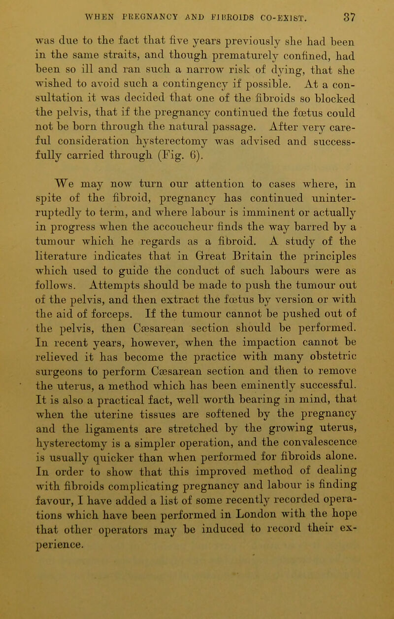 was due to tlie fact that five years previously she had been in the same straits, and though prematurely confined, had been so ill and ran such a narrow risk of djdng, that she wished to avoid such a contingencj?- if possible. At a con- sultation it was decided that one of the fibroids so blocked the pelvis, that if the pregnancy continued the foetus could not be born through the natural passage. After very care- ful consideration hysterectomy was advised and success- fully carried through (Fig. 6). We may now turn our attention to cases where, in spite of the fibroid, pregnancy has continued uninter- ruptedly to term, and wdiere labour is imminent or actually in progress when the accoucheur finds the way barred by a tumour which he regards as a fibroid. A study of the literature indicates that in Great Britain the principles which used to guide the conduct of such labours were as follows. Attempts should be made to push the tumour out of the pelvis, and then extract the foetus by version or with the aid of forceps. If the tumour cannot be pushed out of the pelvis, then Ceesarean section should be performed. In recent years, however, when the impaction cannot be relieved it has become the practice with many obstetric surgeons to perform Caesarean section and then to remove the uterus, a method which has been eminently successful. It is also a practical fact, well worth bearing in mind, that when the uterine tissues are softened by the pregnancy and the ligaments are stretched by the growing uterus, hysterectomy is a simpler operation, and the convalescence is usually quicker than when performed for fibroids alone. In order to show that this improved method of dealing with fibroids complicating pregnancy and labour is finding favour, I have added a list of some recently recorded opera- tions which have been performed in London with the hope that other operators may be induced to record their ex- perience.