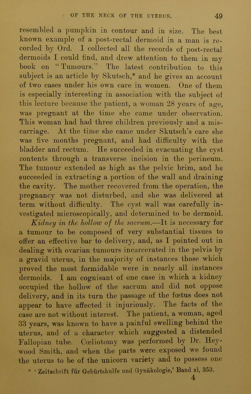 resembled a pumpkin in contour and in size. The best known example of a post-rectal dermoid in a man is re- corded by Ord. I collected all tbe records of post-rectal dermoids I could find, and drew attention to them in my book on “ Tumom-s.” Tbe latest contribution to this subject is an article by Skutscb,* and be gives an account of two cases under bis own care in women. One of them is especially interesting in association with tbe subject of tbis lecture because tbe patient, a woman 28 years of age, Avas pregnant at tbe time sbe came under observation. Tbis woman bad bad three children previously and a mis- carriage. At tbe time sbe came under Skutscb’s care sbe was five months pregnant, and bad difficulty with tbe bladder and rectum. He succeeded in evacuating tbe cyst contents through a transverse incision in tbe perineum. Tbe tumour extended as high as tbe pelvic brim, and be succeeded in extracting a portion of tbe wall and draining tbe cavity. Tbe mother recovered from tbe operation, tbe pregnancy was not disturbed, and sbe was delivered at term without difficulty. The cyst wall was carefully in- vestigated microscopically, and determined to be dermoid. Kidney in the hollow of the sacrum.—It is necessary for a tumour to be composed of very substantial tissues to offer an effective bar to delivery, and, as I pointed out in dealing with ovarian tumours incarcerated in tbe pelvis by a gravid uterus, in tbe majority of instances those which proved tbe most formidable were in nearly all instances dermoids. I am cognisant of one case in which a kidney occupied tbe hollow of tbe sacrum and did not oppose delivery, and in its turn tbe passage of tbe foetus does not appear to have affected it injuriously. Tbe facts of tbe case are not without interest. Tbe patient, a woman, aged 33 years, was known to have a painful swelling behind tbe uterus, and of a character which suggested a distended Fallopian tube. Coeliotomy was performed by Hr. Hey- wood vSmitb, and when tbe parts were exposed we found tbe uterus to be of tbe unicorn A^ariety and to possess one * ‘ Zeitsclirift fur Geburtshulfe luid Gyufikologie,’ Band xl, 353. 4