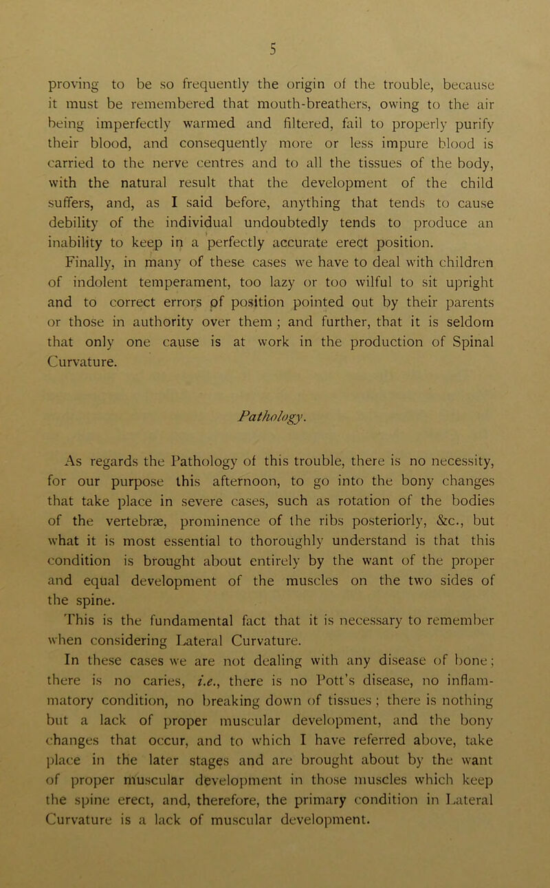 proving to be so frequently the origin of the trouble, because it must be remembered that mouth-breathers, owing to the air being imperfectly warmed and filtered, fail to properly purify their blood, and consequently more or less impure blood is carried to the nerve centres and to all the tissues of the body, with the natural result that the development of the child suffers, and, as I said before, anything that tends to cause debility of the individual undoubtedly tends to produce an inability to keep in a perfectly accurate erect position. Finally, in many of these cases we have to deal with children of indolent temperament, too lazy or too wilful to sit upright and to correct errors of position pointed out by their parents or those in authority over them ; and further, that it is seldom that only one cause is at work in the production of Spinal Curvature. Pathology. As regards the Pathology of this trouble, there is no necessity, for our purpose this afternoon, to go into the bony changes that take place in severe cases, such as rotation of the bodies of the vertebras, prominence of the ribs posteriorly, &c., but what it is most essential to thoroughly understand is that this condition is brought about entirely by the want of the proper and equal development of the muscles on the two sides of the spine. This is the fundamental fact that it is necessary to remember when considering Lateral Curvature. In these cases we are not dealing with any disease of bone; there is no caries, t.e., there is no Pott’s disease, no inflam- matory condition, no breaking down of tissues ; there is nothing but a lack of proper muscular development, and the bony changes that occur, and to which I have referred above, take place in the later stages and are brought about by the want of proper muscular development in those muscles which keep the spine erect, and, therefore, the primary condition in Lateral Curvature is a lack of muscular development.