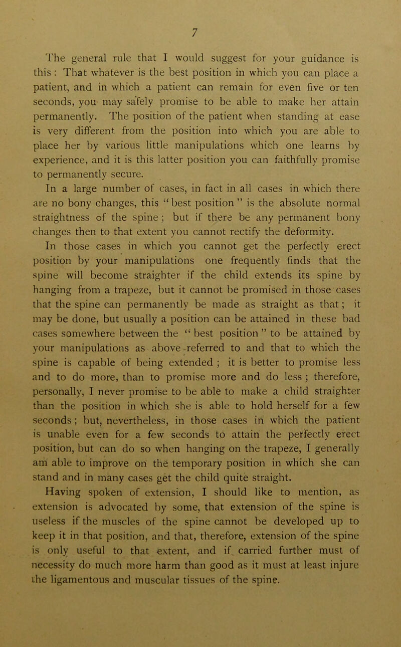 The general rule that I would suggest for your guidance is this : That whatever is the best position in which you can place a patient, and in which a patient can remain for even five or ten seconds, you may safely promise to be able to make her attain permanently. The position of the patient when standing at ease is very different from the position into which you are able to place her by various little manipulations which one learns by experience, and it is this latter position you can faithfully promise to permanently secure. In a large number of cases, in fact in all cases in which there are no bony changes, this “best position” is the absolute normal straightness of the spine; but if there be any permanent bony changes then to that extent you cannot rectify the deformity. In those cases in which you cannot get the perfectly erect position by your manipulations one frequently finds that the spine will become straighter if the child extends its spine by hanging from a trapeze, but it cannot be promised in those cases that the spine can permanently be made as straight as that; it may be done, but usually a position can be attained in these bad cases somewhere between the “ best position ” to be attained by your manipulations as above referred to and that to which the spine is capable of being extended ; it is better to promise less and to do more, than to promise more and do less ; therefore, personally, I never promise to be able to make a child straighter than the position in which she is able to hold herself for a few seconds; but, nevertheless, in those cases in which the patient is unable even for a few seconds to attain the perfectly erect position, but can do so when hanging on the trapeze, I generally am able to improve on the temporary position in which she can stand and in many cases get the child quite straight. Having spoken of extension, I should like to mention, as extension is advocated by some, that extension of the spine is useless if the muscles of the spine cannot be developed up to keep it in that position, and that, therefore, extension of the spine is only useful to that extent, and if carried further must of necessity do much more harm than good as it must at least injure ihe ligamentous and muscular tissues of the spine.