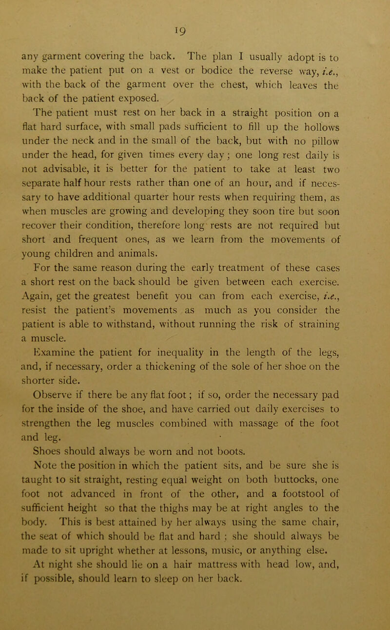 any garment covering the back. The plan I usually adopt is to make the patient put on a vest or bodice the reverse way, i.e., with the back of the garment over the chest, which leaves the back of the patient exposed. The patient must rest on her back in a straight position on a flat hard surface, with small pads sufficient to fill up the hollows under the neck and in the small of the back, but with no pillow under the head, for given times every day; one long rest daily is not advisable, it is better for the patient to take at least two separate half hour rests rather than one of an hour, and if neces- sary to have additional quarter hour rests when requiring them, as when muscles are growing and developing they soon tire but soon recover their condition, therefore long rests are not required but short and frequent ones, as we learn from the movements of young children and animals. For the same reason during the early treatment of these cases a short rest on the back should be given between each exercise. Again, get the greatest benefit you can from each exercise, i.e., resist the patient’s movements as much as you consider the patient is able to withstand, without running the risk of straining a muscle. Fxamine the patient for inequality in the length of the legs, and, if necessary, order a thickening of the sole of her shoe on the shorter side. Observe if there be any flat foot; if so, order the necessary pad for the inside of the shoe, and have carried out daily exercises to strengthen the leg muscles combined with massage of the foot and leg. Shoes should always be worn and not boots. Note the position in which the patient sits, and be sure she is taught to sit straight, resting equal weight on both buttocks, one foot not advanced in front of the other, and a footstool of sufficient height so that the thighs may be at right angles to the body. This is best attained by her always using the same chair, the seat of which should be flat and hard ; she should always be made to sit upright whether at lessons, music, or anything else. At night she should lie on a hair mattress with head low, and, if possible, should learn to sleep on her back.