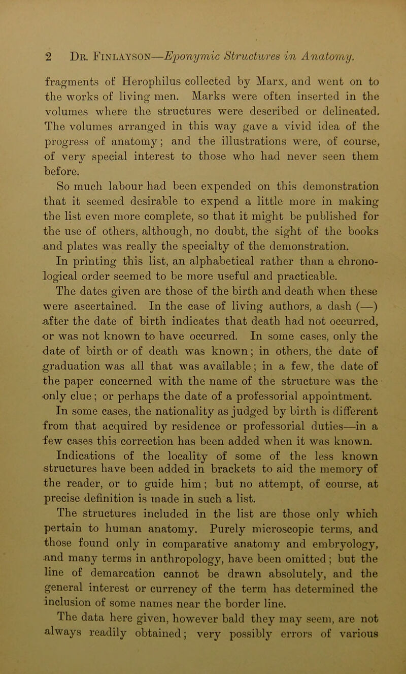 fragments of Herophilus collected by Marx, and went on to the works of living men. Marks were often inserted in the volumes where the structures were described or delineated. The volumes arranged in this way gave a vivid idea of the progress of anatomy; and the illustrations were, of course, of very special interest to those who had never seen them before. So much labour had been expended on this demonstration that it seemed desirable to expend a little more in making the list even more complete, so that it might be published for the use of others, although, no doubt, the sight of the books and plates was really the specialty of the demonstration. In printing this list, an alphabetical rather than a chrono- logical order seemed to be more useful and practicable. The dates given are those of the birth and death when these were ascertained. In the case of living authors, a dash (—) after the date of birth indicates that death had not occurred, or was not known to have occurred. In some cases, only the date of birth or of death was known; in others, the date of graduation was all that was available; in a few, the date of the paper concerned with the name of the structure was the ■only clue; or perhaps the date of a professorial appointment. In some cases, the nationality as judged by birth is different from that acquired by residence or professorial duties—in a few cases this correction has been added when it was known. Indications of the locality of some of the less known structures have been added in brackets to aid the memory of the reader, or to guide him; but no attempt, of course, at precise definition is made in such a list. The structures included in the list are those only which pertain to human anatomy. Purely microscopic terms, and those found only in comparative anatomy and embryology, and many terms in anthropology, have been omitted; but the line of demarcation cannot be drawn absolutely, and the general interest or currency of the term has determined the inclusion of some names near the border line. The data here given, however bald they may seem, are not always readily obtained; very possibty errors of various