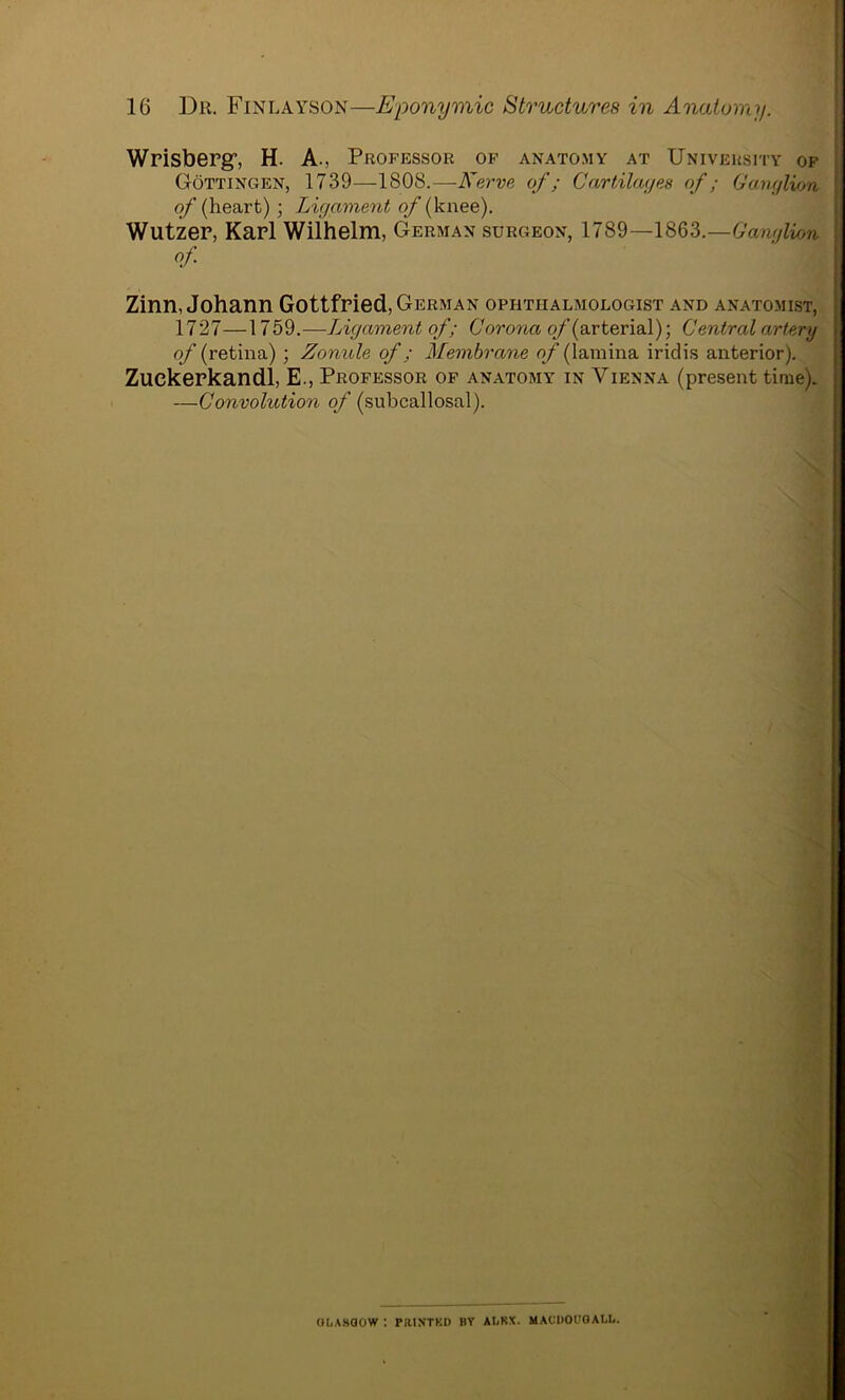 Wrisberg’, H. A., Professor of anatomy at University of Gottingen, 1739—1808.—Nerve of; Cartilages of; Ganglion of (heart); Ligament o/(knee). Wutzer, Karl Wilhelm, German surgeon, 1789—1863.—Ganglion of Zinn, Johann Gottfried, German ophthalmologist and anatomist, 17 27—1759.—Ligament of; Corona of (arterial); Central artery of (retina) ; Zonule of; Membrane of (lamina iridis anterior). Zuekerkandl, E., Professor of anatomy in Vienna (present time). —Convolution of (subcallosal). GLASGOW : PIUNTKD BY ALRX. MAUDOUGALL.