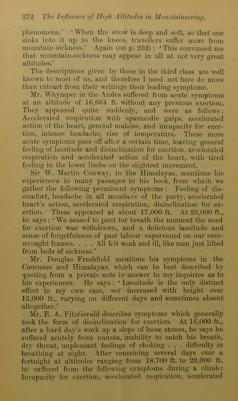 phenomena.’ ‘When the snow is deep and soft, so that one sinks into it up to the knees, travellers suffer more from mountain-sickness.’ Again (on p. 232) : ‘ This convinced me that mountain-sickness may appear in all at not very great altitudes.’ The descriptions given by those in the third class are well known to most of us, and therefore I need not here do more than extract from their writings their leading symptoms. Mr. Whymper in the Andes suffered from acute symptoms at an altitude of 16,664 ft. without any previous exertion. They appeared quite suddenly, and were as follows: Accelerated respiration with spasmodic gulps, accelerated action of the heart, general malaise, and incapacity for exer- tion, intense headache, rise of temperature. These more acute symptoms pass off affct-r a certain time, leaving general feeling of lassitude and disinclination for exertion, accelerated respiration and accelerated action of the heart, with tired feeling in the lower limbs on the slightest movement. Sir W. Martin Conway, in the Himalayas, mentions his experiences in many passages in his book, from which we gather the following prominent symptoms : Feeling of dis- comfort, headache in all members of the party, accelerated heart’s action, accelerated respiration, disinclination for ex- ertion. These appeared at about 17,000 ft. At 23,000 ft., he says : ‘ We ceased to pant for breath the moment the need for exertion was withdrawn, and a delicious lassitude and sense of forgetfulness of past labour supervened on our over- wrought frames. . . . All felt weak and ill, like men just lifted from beds of sickness.’ Mr. Douglas Freshfield mentions his symptoms in the Caucasus and Himalayas, which can be best described by quoting from a private note in answer to my inquiries as to his experiences. He says : ‘ Lassitude is the only distinct effect in my own case, not increased with height over 15,000 ft., varying on different days and sometimes absent altogether.’ Mr. E. A. FitzGerald describes symptoms which generally took the form of disinclination for exertion. At 16,000 ft., after a hard day’s work up a slope of loose stones, he says he suffered acutely from nausea, inability to catch his breath, dry throat, unpleasant feelings of choking . . . difficulty in breathing at night. After remaining several days over a fortnight at altitudes ranging from 18,700 ft. to 23,000 ft. he suffered from the following symptoms during a climb: Incapacity for exertion, accelerated respiration, accelerated