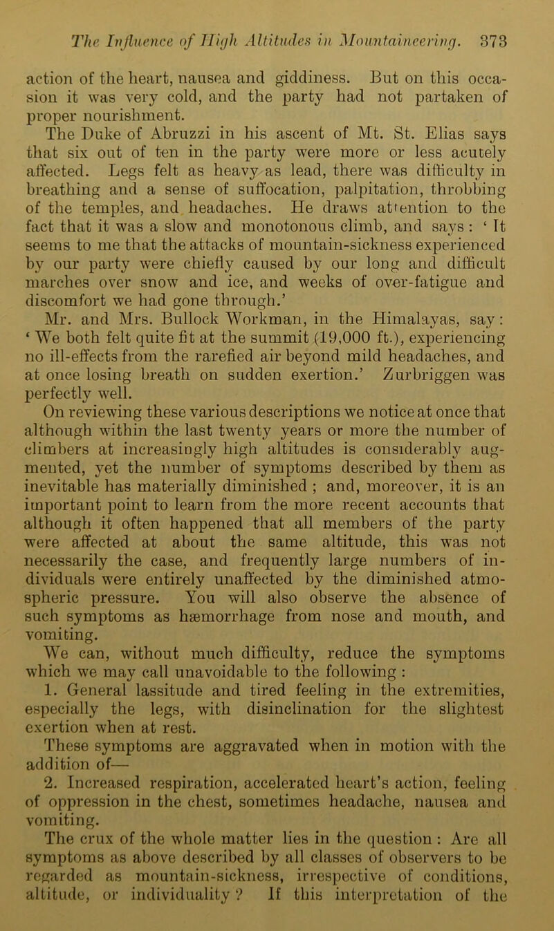 action of the heart, nausea and giddiness. But on this occa- sion it was very cold, and the party had not partaken of proper nourishment. The Duke of Abruzzi in his ascent of Mt. St. Elias says that six out of ten in the party were more or less acutely affected. Legs felt as heavy as lead, there was difficulty in breathing and a sense of suffocation, palpitation, throbbing of the temples, and headaches. He draws attention to the fact that it was a slow and monotonous climb, and says : ‘It seems to me that the attacks of mountain-sickness experienced by our party were chiefly caused by our long and difficult marches over snow and ice, and weeks of over-fatigue and discomfort we had gone through.’ Mr. and Mrs. Bullock Workman, in the Himalayas, say: ‘ We both felt quite fit at the summit (19,000 ft.), experiencing no ill-effects from the rarefied air beyond mild headaches, and at once losing breath on sudden exertion.’ Zurbriggen was perfectly well. On reviewing these various descriptions we notice at once that although within the last twenty years or more the number of climbers at increasingly high altitudes is considerably aug- mented, yet the number of symptoms described by them as inevitable has materially diminished ; and, moreover, it is an important point to learn from the more recent accounts that although it often happened that all members of the party were affected at about the same altitude, this was not necessarily the case, and frequently large numbers of in- dividuals were entirely unaffected by the diminished atmo- spheric pressure. You will also observe the absence of such symptoms as haemorrhage from nose and mouth, and vomiting. We can, without much difficulty, reduce the symptoms which we may call unavoidable to the following : 1. General lassitude and tired feeling in the extremities, especially the legs, with disinclination for the slightest exertion when at rest. These symptoms are aggravated when in motion with the addition of— 2. Increased respiration, accelerated heart’s action, feeling of oppression in the chest, sometimes headache, nausea and vomiting. The crux of the whole matter lies in the question : Are all symptoms as above described by all classes of observers to be regarded as mountain-sickness, irrespective of conditions, altitude, or individuality ? If this interpretation of the