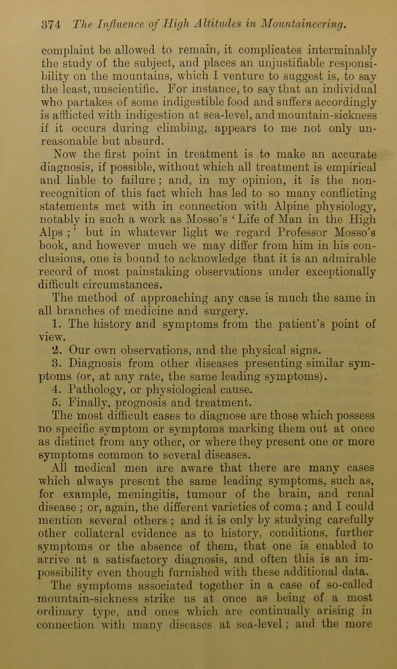 complaint be allowed to remain, it complicates interminably the study of the subject, and places an unjustifiable responsi- bility on the mountains, which I venture to suggest is, to say the least, unscientific. For instance, to say that an individual who partakes of some indigestible food and suffers accordingly is afflicted with indigestion at sea-level, and mountain-sickness if it occurs during climbing, appears to me not only un- reasonable but absurd. Now the first point in treatment is to make an accurate diagnosis, if possible, without which all treatment is empirical and liable to failure; and, in my opinion, it is the non- recognition of this fact which has led to so many conflicting statements met with in connection with Alpine physiology, notably in such a work as Mosso’s ‘ Life of Man in the High Alps ; ’ but in whatever light we regard Professor Mosso’s book, and however much we may differ from him in his con- clusions, one is bound to acknowledge that it is an admirable record of most painstaking observations under exceptionally difficult circumstances. The method of approaching any case is much the same in all branches of medicine and surgery. 1. The history and symptoms from the patient’s point of view. 2. Our own observations, and the physical signs. 3. Diagnosis from other diseases presenting similar sym- ptoms (or, at any rate, the same leading symptoms). 4. Pathology, or physiological cause. 5. Finally, prognosis and treatment. The most difficult cases to diagnose are those which possess no specific symptom or symptoms marking them out at once as distinct from any other, or where they present one or more symptoms common to several diseases. All medical men are aware that there are many cases which always present the same leading symptoms, such as, for example, meningitis, tumour of the brain, and renal disease ; or, again, the different varieties of coma ; and I could mention several others ; and it is only by studying carefully other collateral evidence as to history, conditions, further symptoms or the absence of them, that one is enabled to arrive at a satisfactory diagnosis, and often this is an im- possibility even though furnished with these additional data. The symptoms associated together in a case of so-called mountain-sickness strike us at once as being of a most ordinary type, and ones which are continually arising in connection with many diseases at sea-level; and the more