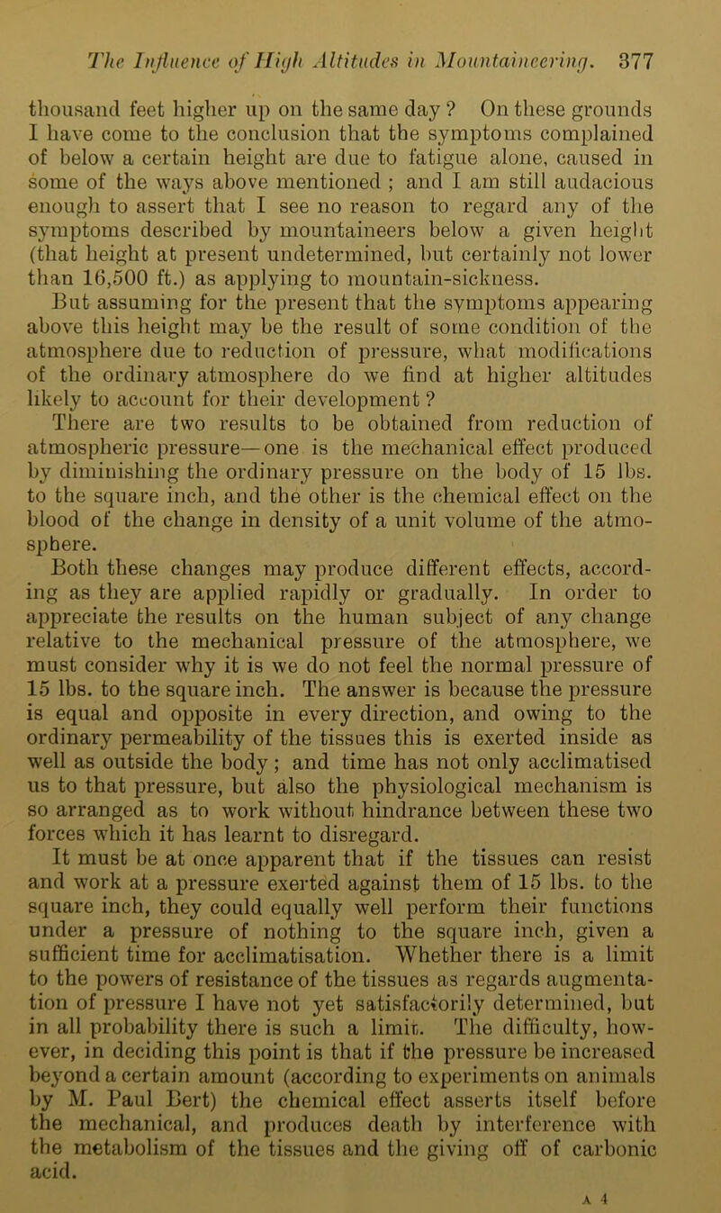thousand feet higher up on the same clay ? On these grounds 1 have come to the conclusion that the symptoms complained of below a certain height are due to fatigue alone, caused in some of the ways above mentioned ; and I am still audacious enough to assert that I see no reason to regard any of the symptoms described by mountaineers below a given height (that height at present undetermined, but certainly not lower than 16,500 ft.) as applying to mountain-sickness. But assuming for the present that the symptoms appearing above this height may be the result of some condition of the atmosphere due to reduction of pressure, what modifications of the ordinary atmosphere do we find at higher altitudes likely to account for their development ? There are two results to be obtained from reduction of atmospheric pressure—one is the mechanical effect produced by diminishing the ordinary pressure on the body of 15 lbs. to the square inch, and the other is the chemical effect on the blood of the change in density of a unit volume of the atmo- sphere. Both these changes may produce different effects, accord- ing as they are applied rapidly or gradually. In order to appreciate the results on the human subject of any change relative to the mechanical pressure of the atmosphere, we must consider why it is we do not feel the normal pressure of 15 lbs. to the square inch. The answer is because the pressure is equal and opposite in every direction, and owing to the ordinary permeability of the tissues this is exerted inside as well as outside the body; and time has not only acclimatised us to that pressure, but also the physiological mechanism is so arranged as to work without hindrance between these two forces which it has learnt to disregard. It must be at once apparent that if the tissues can resist and work at a pressure exerted against them of 15 lbs. to the square inch, they could equally well perform their functions under a pressure of nothing to the square inch, given a sufficient time for acclimatisation. Whether there is a limit to the powers of resistance of the tissues as regards augmenta- tion of pressure I have not yet satisfactorily determined, but in all probability there is such a limir,. The difficulty, how- ever, in deciding this point is that if the pressure be increased beyond a certain amount (according to experiments on animals by M. Paul Bert) the chemical effect asserts itself before the mechanical, and produces death by interference with the metabolism of the tissues and the giving off of carbonic acid.