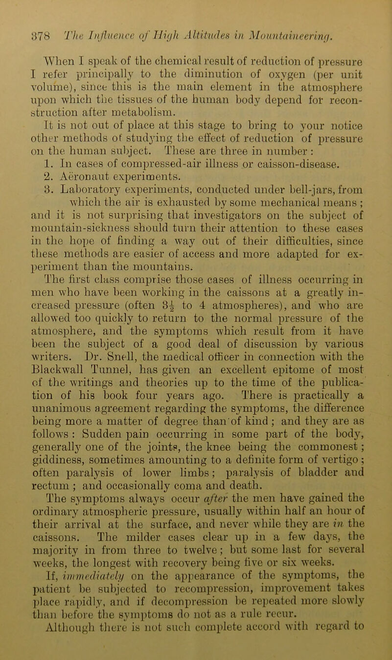 When I speak of the chemical result of reduction of pressure I refer principally to the diminution of oxygen (per unit volume), since this is the main element in the atmosphere upon which the tissues of the human body depend for recon- struction after metabolism. It is not out of place at this stage to bring to your notice other methods ot' studying the effect of reduction of pressure on the human subject. These are three in number : 1. In cases of compressed-air illness or caisson-disease. 2. Aeronaut experiments. 3. Laboratory experiments, conducted under bell-jars, from which the air is exhausted by some mechanical means ; and it is not surprising that investigators on the subject of mountain-sickness should turn their attention to these cases in the hope of finding a way out of their difficulties, since these methods are easier of access and more adapted for ex- periment than the mountains. The first class comprise those cases of illness occurring in men who have been working in the caissons at a greatly in- creased pressure (often 3-^ to 4 atmospheres), and who are allowed too quickly to return to the normal pressure of the atmosphere, and the symptoms which result from it have been the subject of a good deal of discussion by various writers. Dr. Snell, the medical officer in connection with the Blackwall Tunnel, has given an excellent epitome of most of the writings and theories up to the time of the publica- tion of his book four years ago. There is practically a unanimous agreement regarding the symptoms, the difference being more a matter of degree than of kind ; and the}' are as follows : Sudden pain occurring in some part of the body, generally one of the joints, the knee being the commonest; giddiness, sometimes amounting to a definite form of vertigo ; often paralysis of lower limbs; paralysis of bladder and rectum ; and occasionally coma and death. The symptoms always occur after the men have gained the ordinary atmospheric pressure, usually within half an hour of their arrival at the surface, and never while they are in the caissons. The milder cases clear up in a few days, the majority in from three to twelve; but some last for several weeks, the longest with recovery being five or six weeks. If, immediately on the appearance of the symptoms, the patient be subjected to recompression, improvement takes place rapidly, and if decompression be repeated more slowly than before the symptoms do not as a rule recur. Although there is not such complete accord with regard to