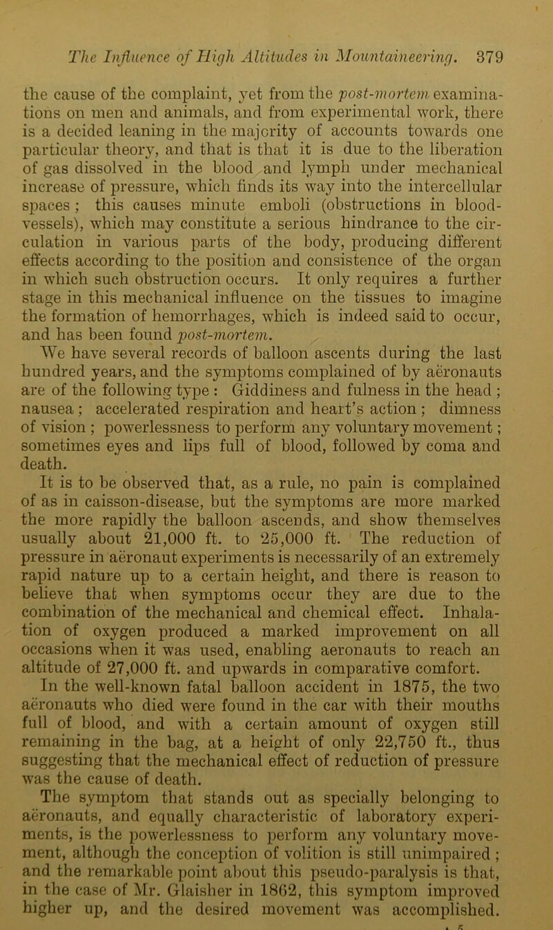 the cause of the complaint, yet from the post-mortem examina- tions on men and animals, and from experimental work, there is a decided leaning in the majority of accounts towards one particular theory, and that is that it is due to the liberation of gas dissolved in the blood and lymph under mechanical increase of pressure, which finds its way into the intercellular spaces ; this causes minute emboli (obstructions in blood- vessels), which may constitute a serious hindrance to the cir- culation in various parts of the body, producing different effects according to the position and consistence of the organ in which such obstruction occurs. It only requires a further stage in this mechanical influence on the tissues to imagine the formation of hemorrhages, which is indeed said to occur, and has been found post-mortem. We have several records of balloon ascents during the last hundred years, and the symptoms complained of by aeronauts are of the following type : Giddiness and fulness in the head ; nausea ; accelerated respiration and heart’s action ; dimness of vision ; powerlessness to perform any voluntary movement; sometimes eyes and lips full of blood, followed by coma and death. It is to be observed that, as a rule, no pain is complained of as in caisson-disease, but the symptoms are more marked the more rapidly the balloon ascends, and show themselves usually about 21,000 ft. to 25,000 ft. The reduction of pressure in aeronaut experiments is necessarily of an extremely rapid nature up to a certain height, and there is reason to believe that when symptoms occur they are due to the combination of the mechanical and chemical effect. Inhala- tion of oxygen produced a marked improvement on all occasions when it was used, enabling aeronauts to reach an altitude of 27,000 ft. and upwards in comparative comfort. In the well-known fatal balloon accident in 1875, the two aeronauts who died were found in the car with their mouths full of blood, and with a certain amount of oxygen still remaining in the bag, at a height of only 22,750 ft., thus suggesting that the mechanical effect of reduction of pressure was the cause of death. The symptom that stands out as specially belonging to aeronauts, and equally characteristic of laboratory experi- ments, is the powerlessness to perform any voluntary move- ment, although the conception of volition is still unimpaired ; and the remarkable point about this pseudo-paralysis is that, in the case of Mr. Glaisher in 18G2, this symptom improved higher up, and the desired movement was accomplished.