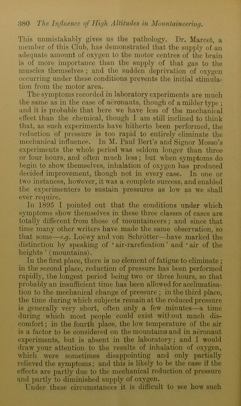 This unmistakably gives us the pathology. Dr. Marcet, a member of this Club, has demonstrated that the supply of an adequate amount of oxygen to the motor centres of the brain is of more importance than the supply of that gas to the muscles themselves ; and the sudden deprivation of oxygen occurring under these conditions prevents the initial stimula- tion from the motor area. The symptoms recorded in laboratory experiments are much the same as in the case of aeronauts, though of a milder type ; and it is probable that here we have less of the mechanical effect than the chemical, though I am still inclined to think that, as such experiments have hitherto been performed, the reduction of pressure is too rapid to entirely eliminate the mechanical influence. In M. Paul Bert’s and Signor Mosso’s experiments the whole period was seldom longer than three or four hours, and often much less; but when symptoms do begin to show themselves, inhalation of oxygen has produced decided improvement, though not in every case. In one or two instances, however, it was a complete success, and enabled the experimenters to sustain pressures as low as we shall ever require. In 1895 I pointed out that the conditions under which symptoms show themselves in these three classes of cases are totally different from those of mountaineers; and since that time many other writers have made the same observation, so that some—e.g. Loewy and von Schrotter—have marked the distinction by speaking of ‘ air-rarefication ’ and ‘ air of the heights ’ (mountains). In the first place, there is no element of fatigue to eliminate; in the second place, reduction of pressure has been performed rapidly, the longest period being two or three hours, so that probably an insufficient time has been allowed for acclimatisa- tion to the mechanical change of pressure ; in the third place, the time during which subjects remain at the reduced pressure is generally very short, often only a few minutes—a time during which most people could exist without much dis- comfort ; in the fourth place, the low temperature of the air is a factor to be considered on the mountains and in aeronaut experiments, but is absent in the laboratory; and I would draw your attention to the results of inhalation of oxygen, which were sometimes disappointing and only partially relieved the symptoms; and this is likely to be the case if the effects are partly due to the mechanical reduction of pressure and partly to diminished supply of oxygen. Under these circumstances it is difficult to see how such