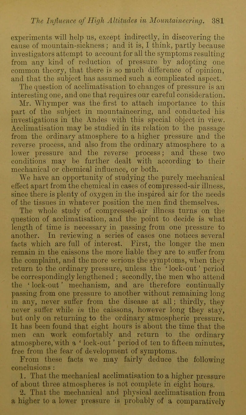 experiments will help ns, except indirectly, in discovering the cause of mountain-sickness ; and it is, I think, partly because investigators attempt to account for all the symptoms resulting from any kind of reduction of pressure by adopting one common theory, that there is so much difference of opinion, and that the subject has assumed such a complicated aspect. The question of acclimatisation to changes of pressure is an interesting one, and one that requires our careful consideration. Mr. Whymper was the first to attach importance to this part of the subject in mountaineering, and conducted his investigations in the Andes with this special object in view. Acclimatisation may be studied in its relation to the passage from the ordinary atmosphere to a higher pressure and the reverse process, and also from the ordinary atmosphere to a lower pressure and the reverse process; and these two conditions may be further dealt with according to their mechanical or chemical influence, or both. We have an opportunity of studying the purely mechanical effect apart from the chemical in cases of compressed-air illness, since there is plenty of oxygen in the inspired air for the needs of the tissues in whatever position the men find themselves. The whole study of compressed-air illness turns on the question of acclimatisation, and the point to decide is what length of time is necessary in passing from one pressure to another. In reviewing a series of cases one notices several facts which are full of interest. First, the longer the men remain in the caissons the more liable they are to suffer from the complaint, and the more serious the symptoms, when they return to the ordinary pressure, unless the ‘ lock-out ’ period be correspondingly lengthened ; secondly, the men who attend the ‘ lock-out ’ mechanism, and are therefore continually passing from one pressure to another without remaining long in any, never suffer from the disease at all; thirdly, they never suffer while in the caissons, however long they stay, but only on returning to the ordinary atmospheric pressure. It has been found that eight hours is about the time that the men can work comfortably and return to the ordinary atmosphere, with a * lock-out ’ period of ten to fifteen minutes, free from the fear of development of symptoms. From these facts we may fairly deduce the following conclusions : 1. That the mechanical acclimatisation to a higher pressure of about three atmospheres is not complete in eight hours. 2. That the mechanical and physical acclimatisation from a higher to a lower pressure is probably of a comparatively